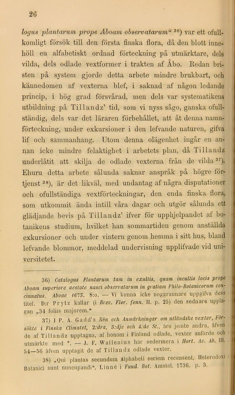 logus plantarum prope Åhoam ohservataruni''^ var ett ofull- komligt försök till den första finska flora, då den blott inne- höll en alfabetiskt ordnad förteckning på utmärktare, dels vilda, dels odlade vextformer i trakten af Åbo. Redan bri- sten på system gjorde detta arbete mindre brukbart, och kännedomen af vexterna blef, i saknad af någon ledande princip, i hög grad försvårad, men dels var systematikens utbildning på Tillan dz’ tid, som vi nyss sågo, ganska ofull- ständig, dels var det läraren förbehållet, att åt denna namn- förteckning, under exkursioner i den lefvande naturen, gifva lif och sammanhang. Utom denna olägenhet ingår en an- nan icke mindre felaktighet i arbetets plan, då Tillandz underlåtit att skilja de odlade vexterna från de vilda Ehuru detta arbete sålunda saknar anspråk på högre för- tjenst är det likväl, med undantag af några disputationer och ofullständiga vextförteckningar, den enda finska flora, som utkommit ända intill våra dagar och utgör sålunda ett glädjande bevis på Tillandz’ ifver för upphjeljjandet af bo- tanikens studium, hvilket han sommartiden genom anställda exkursioner och under vintern genom hemma i sitt hus, bland lefvande blommor, meddelad undervisning upplifvade vid uni- versitetet. 36) Catalogus Plantaruin tam in exultis, qiiam incullis lods prope Aboam superiore aestate nasd obseruatarum in gratiam Philo-Bolanicorum con- dnnatus. Aboae I6'75. 8:o. — Vi kunna icke noggrannare uppgifva dess titel. D;r Prytz kallar (i Brev. Flor. fenn. II. p. 25) den sednare uppla- gan „34 foliis majorem. 37) I P. A. Gadd’s Rön och Anmärkningar om utländske vexter, För- sökte i Finska Climalet, 2:dra, 5:dje och A:de St., äro jemte andra, äfven de af Tillandz upptagna, af lionom i Finland odlade, vexter anförde och utmärkte med — J. F. Wallenius har sedermera i Hort. Ac. Ab. 111. 54—56 äfven upptagit de af Tillandz odlade vexter. 38) „Qui plantas secundum Alpliabeti seriem recensent, Heterodoxi Botanici sunt nuncupandi, Linné i Fund. Bot. Amstel. 1736. p. 3.