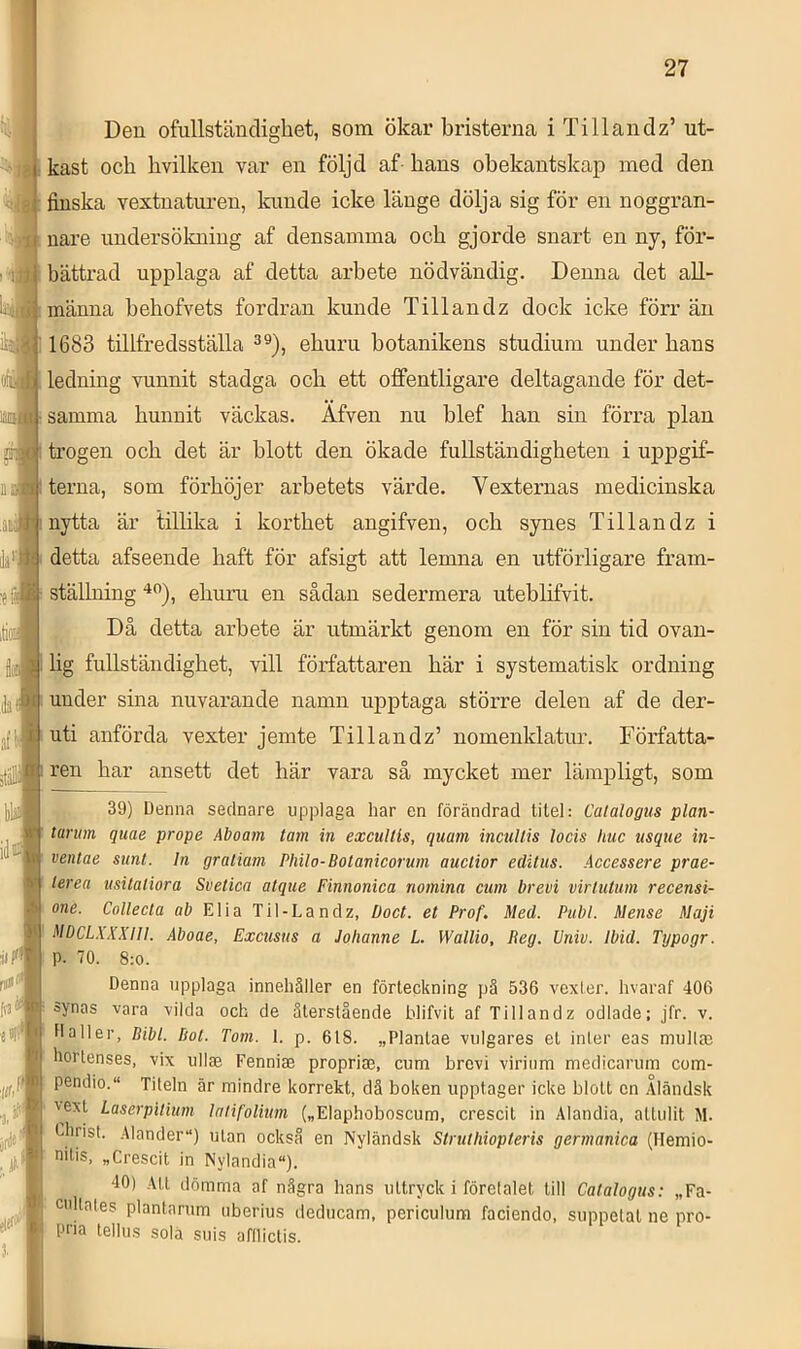 Den ofullständigliet, som ökar bristerna i Ti 11 andz’ ut- kast och hvilken var en följd af- hans obekantskap med den finska vextnaturen, kunde icke länge dölja sig för en noggran- nare undersökning af densamma och gjorde snart en ny, för- bättrad upplaga af detta arbete nödvändig. Denna det all- männa behofvets fordran kunde T ill au dz dock icke förr än 1683 tillfredsställa 3®), ehuru botanikens studium under hans ledning vunnit stadga och ett ofifentligare deltagande för det- samma hunnit väckas. Äfven nu blef han sin förra plan trogen och det är blott den ökade fullständigheten i uppgif- terna, som förhöjer arbetets värde. Vexternas medicinska nytta är tillika i korthet angifven, och synes Tillandz i detta afseende haft för afsigt att lemna en utförligare fram- ställning ehuru en sådan sedermera uteblifvit. Då detta arbete är utmärkt genom en för sin tid ovan- lig fullständighet, vill författaren här i systematisk ordning under sina nuvarande namn upptaga större delen af de der- uti anförda vexter jemte Tillandz’ nomenklatur. Författa- ren har ansett det här vara så mycket mer lämpligt, som j 39) Denna sednare upplaga har en förändrad titel: Calalogtis plan- tarmn quae prope Aboam tam in excullis, quam incuUis lods huc usque in- ventae sunt. In gratiam Philo-Botanicorum auctior editus. .iccessere prae- terea iisitaliora Svetica atque Finnonica nomina cum brevi virtutum recensi- one. Collecta ab Elia Til-Landz, Doct. et Prof. Med. Publ. Mense Maji MDCLXXXIII. Aboae, Excusus a Johanne L Wallio, Reg. Vniv. Ibid. Typogr. p. 70. 8:0. Denna upplaga innehåller en förteckning pä 536 vexler. hvaraf 406 synas vara vilda och de återstående blifvit af Tillandz odlade; jfr. v. Haller, Bibi. Bot. Tom. 1. p. 618. „Plantae vulgäres et inler eas mulljc hortenses, vix ullae Fenniae propriae, cum brovi viriiim medicarum com- pendio. Titeln är mindre korrekt, då boken upptager icke blott en Åländsk 'ext Laserpitium lalifolium („Elaphoboscum, crescit in Alandia, atlulit M. 1^1'rist. .41ander“) ulan också en Nyländsk Struthiopteris germanica (Hemio- nilis, „Crescit in Nylandia“). 40) Att dömma af några hans uttryck i företalet till Calalogus: „Fa- cultates planlarum uberius deducam, periculura faciendo, suppetat ne pro- pna tellus sola suis afllictis.