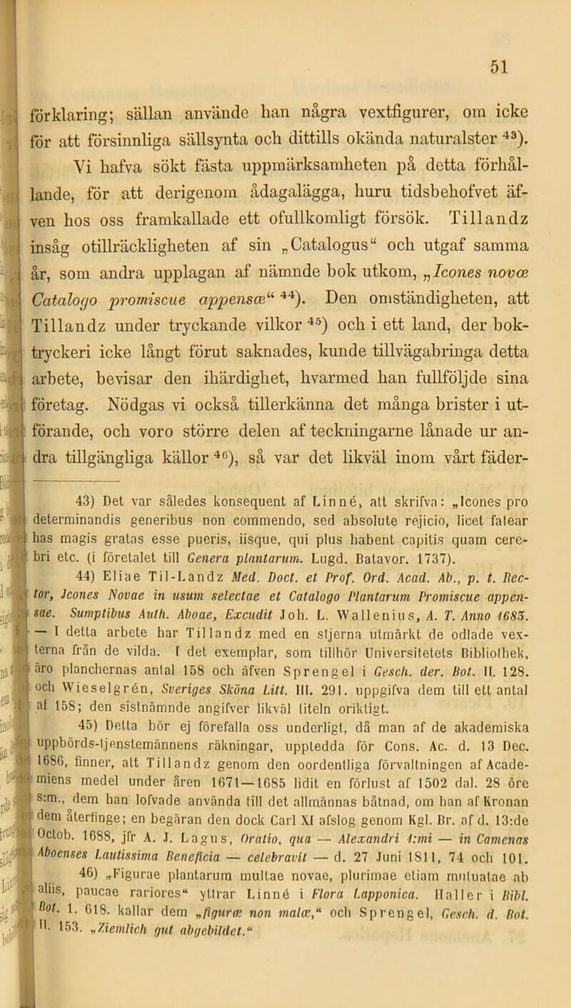 förklaring; sällan använde han några vextfigurer, om icke för att försinnliga sällsynta och dittills okända naturalster Vi hafva sökt fästa uppmärksamheten på detta förhål- lande, för att derigenom ådagalägga, huru tidsbehofvet äf- ven hos oss framkallade ett ofullkomligt försök, Tillandz insåg otillräckligheten af sin „Catalogus“ och utgaf samma år, som andra upplagan af nämnde bok utkom, „Icones novce Catalogo promiscue appensce^^ Den omständigheten, att Tillandz under tryckande vilkor och i ett land, der bok- ' tryckeri icke långt förut saknades, kunde tillvägabringa detta : arbete, bevisar den ihärdighet, hvarmed han fullföljde sina företag. Nödgas vi också tillerkänna det många brister i ut- förande, och voro större delen af teckningarne lånade ur an- dra tillgängliga källor sä var det likväl inom vårt fäder- 43) Det var således konsequent af Linné, all skrifva: „Icones pro determinandis generibus non coinmendo, sed absolute rejicio, licet fatear has magis gratas esse pueris, iisque, qni plus habent capilis quam cere- bri etc. (i företalet till Genera planlarum. Lugd. Batavor. 1737). 44) Eliae Til-Land z Med. Doct. et Prof. Ord. Acad. Ab., p. t. Uec- tor, Jcones Novae in usum selectae et Catalogo Plantarum Promiscue appen- sae. Sumptibus Aulh. Aboae, Excudit Joh. L. Wallenius, A. T. Anno 4685. — I delta arbete har Tillandz med en sljerna utmärkt de odlade vex- terna frän de vilda. [ det exemplar, som tillhör Universitetets Bibliolhek, äro planchernas antal 158 och äfven Sprengel i Gesch. der. Bot. II. 128. och Wieselgrén, Sveriges Sköna Litt. 111. 291. uppgifva dem till ett antal af 158; den sistnämnde angifver likväl titeln oriktigt. 45) Detta bör ej förefalla oss underligt, dä man af de akademiska oppbörds-ljenslemännens räkningar, uppledda för Cons. Ac. d. 13 Dec. 1686, finner, alt Tillandz genom den oordentliga förvaltningen af Acade- miens medel under åren 1671 — 1685 lidit en förlust af 1502 dal. 28 öre Stm., dem ban lofvade använda till det allmännas båtnad, om han af Kronan dem alerfinge; en begäran den dock Carl XI afslog genom Kgl. Br. af d. 13:de Oclob. 1688, jfr A. .1. Lagus, Oratio, qua — Alexandri 4:mi — in Camcnas Aboenses Lautissima Reneflcia — celebravU — d. 27 .luni 1811, 74 och 101, 46) „Figurae plantarum multae novae, plurimae eliam mulualae ab aliis, paucae rariores“ yttrar Linné i Flora Lapponica. Haller i Bibi. ^ot. 1. 618. kallar dem „figura; non malce,'' och Sprengel, Geseli. d. Bot. *'• 153. „7Aemlicli gut abgebildet.