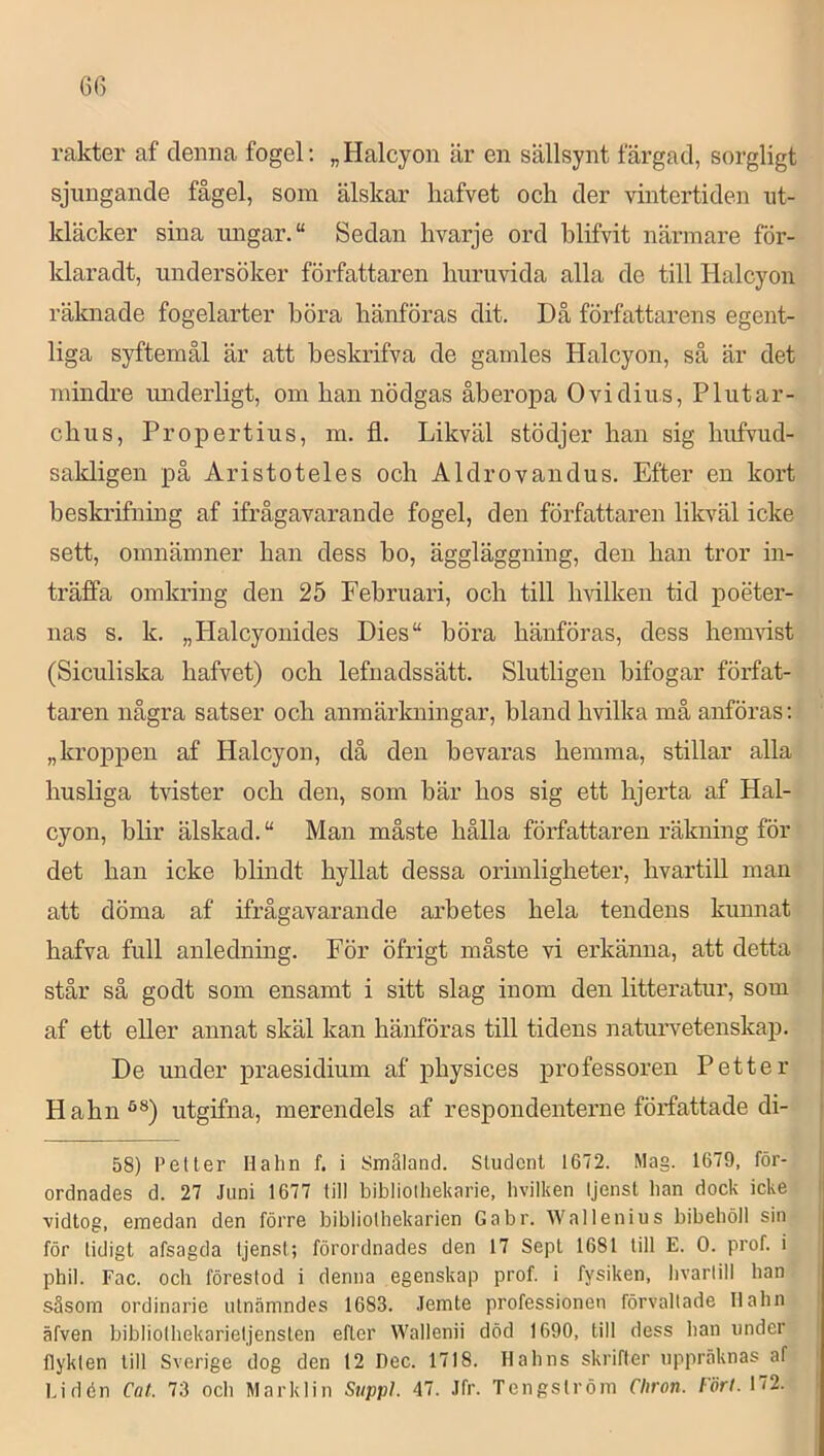 rakter af denna fogel; „ Halcyon är en sällsynt färgad, sorgligt sjungande fågel, som älskar hafvet och der vintertiden ut- kläcker sina ungar. “ Sedan hvarje ord blifvit närmare för- klaradt, undersöker författaren huruvida alla de till Halcyon räknade fogelarter böra hänföras dit. Då författarens egent- liga syftemål är att beskrifva de gamles Halcyon, så är det mindre underligt, om han nödgas åberopa Ovidius, Plutar- chus, Propertius, m. fl. Likväl stödjer han sig hufvud- sakligen på Aristoteles och Aldrovandus. Efter en kort beskrifning af ifrågavarande fogel, den författaren likväl icke sett, omnämner han dess bo, äggläggning, den han tror in- träffa omkring den 25 Februari, och till hvilken tid poeter- nas s. k. „Halcyonides Dies“ böra hänföras, dess hemvist (Siculiska hafvet) och lefnadssätt. Slutligen bifogar förfat- taren några satser och anmärkningar, hland hvilka må anföras; „kroppen af Halcyon, då den bevaras hemma, stillar alla husliga tvister och den, som bär hos sig ett hjerta af Hal- cyon, blir älskad. Man måste hålla författaren räkning för det han icke blindt hyllat dessa orimligheter, hvartill man att döma af ifrågavarande arbetes hela tendens kunnat hafva full anledning. För öfrigt måste vi erkänna, att detta står så godt som ensamt i sitt slag inom den litteratur, som af ett eller annat skäl kan hänföras till tidens naturvetenskap. De imder praesidium af physices professoren Petter Hahn^®) utgifna, merendels af respondenterne författade di- 58) Petter Hahn f. i Småland. Student 1672. Mag. 1679, för- ordnades d. 27 Juni 1677 till bibliolhekarie, hvilken Ijenst ban dock icke vidtog, emedan den förre bibliolhekarien Gabr. Wallenius bibehöll sin för tidigt afsagda tjenst; förordnades den 17 Sept 1681 till E. 0. prof. i phil. Fac. och förestod i denna egenskap prof. i fysiken, hvartill han såsom ordinarie utnämndes 1683. .lemte professionen förvaltade llahn äfven bibliothekarietjensten efter Wallenii död 1690, till dess ban under flykten till Sverige dog den 12 Dec. 1718. Ilahns skrifter uppräknas af bidén Cat. 73 ocb Marklin Supipl 47. Jfr. Tengström Chron. Fört. 172.