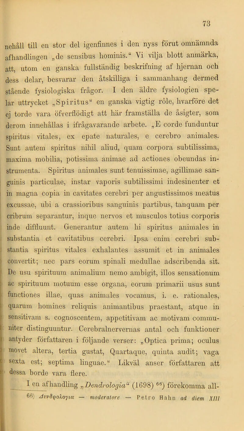 nehåll till en stor del igenfiniies i den nyss förut omnämnda afhandlingen „de sensibus hominis.“ Vi vilja blott anmärka, att, utom en ganska fullständig beskrifning af hjernan och dess delar, besvarar den åtskilliga i sammanhang dermed stående fysiologiska frågor. I den äldre fysiologien spe- lar uttrycket „Spiritus“ en ganska vigtig role, hvarföre det ej torde vara öfverflödigt att här framställa de åsigter, som derom innehållas i ifrågavarande arbete. „E corde funduntur spiritus vitales, ex epate naturales, e cerebro animales. Sunt autem spiritus nihil aliud, quam corpora subtilissima, maxima mobilia, potissima animae ad actiones obeundas in- strumenta. Spiritus animales sunt tenuissimae, agillimae san- ; guinis particulae, instar vaporis subtilissimi indesiuenter et I in magna copia in cavitates cerebri per angustissimos meatus excussae, ubi a crassioribus sanguinis partibus, tanquam per cribrum separantur, inque nervos et musculos totius corporis inde diffluunt. Generantur autem hi spiritus animales in substantia et cavitatibus cerebri. Ipsa enim cerebri sub- 1 stantia spiritus vitales exhalantes assumit et in animales I convertit; nec pars eorum spinali medullae adscribenda sit. I De usu spnituum animalium nemo ambigit, illos sensationum : ac spirituum motuum esse organa, eorum primarii usus sunt I functiones illae, quas animales vocaraus, i. e. rationales, quamm hoinines reliquis animantibus praestant, atque in sensitivam s. cognoscentem, appetitivam ac motivam cornmu- niter distinguuntur. Cerebralnervernas antal och funktioner antyder författaren i följande verser: „Optica prima; oculus I movet altera, tertia gustat, Quartaque, quinta audit; vaga i sexta est; septima linguae.“ Likväl anser författaren att : dessa borde vara flere. I en af handling „Dendrologia‘‘ (1698) förekomma all- . 66) JsvSqoloyta — moderatore — Pelro Halm ad diem XIII