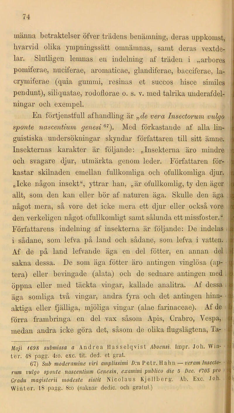 inämia betraktelser öfver trädens benämning, deras uppkomst, livarvid olika pnpningssätt omnämnas, samt deras vextde- lar. Slutligen lemnas en indelning af träden i „arbores pomiferae, nuciferae, aromaticae, glandiferae, bacciferae, la- crymiferae (quia gummi, resinas et succos bisce similes pendunt), siliquatae, rodofiorae o. s. v. med talrika uiiderafdel- niugar och exempel. En förtjenstfull afhaiidling är ,^de ver a Insectorum vulgo sponte nascentium genesi Med förkastande af alla Hn- guistiska undersökningar skyndar författaren till sitt ämne. Insekternas karakter är följande; „Insekterna äro mindre och svagare djur, utmärkta genom leder. Författaren för- kastar skilnaden emellan fullkomliga och ofullkomliga djm\ „Icke någon insekt“, yttrar han, „är ofullkomlig, ty den äger allt, som den kan eller bör af naturen äga. Skulle den äga något mera, så vore det icke mera ett djur eller också vore den verkeligen något ofullkomligt samt sålunda ett missfoster. “ Författarens indelning af insekterna är följande: De indelas i sådane, som lefva på land och sådane, som lefva i vatten. Af de på land lefvande äga en del fötter, en annan del sakna dessa. De som äga fötter äro antingen ^ånglösa (ap- tera) eller bevingade (alata) och de sednare antingen med öppna eller med täckta vingar, kallade anahtra. Af dessa äga somliga två vingar, andra fyra och det antingen hinn- aktiga eller fjälliga, mjöliga vingar (alae farinaceae). Af de ■ förra frambringa en del vax såsom Apis, Crabro, Vespa, medan andra icke göra det, såsom de olika flugslägtena, Ta- Moji i698 submissa a Andrea Hasselqvist Aboensi. Impr. Joh. Win- te r. 48 pagg. 4:o. exc. tit. ded. et grat. 67) Sub moderamine viri amplissimi D:n?etr.\lahn — veramlnsecto- rum vulgo sponte nascentium Getiesin, examini pvblico die 5 Dec. fJOS pro Gr adu magisterii modeste sistit Nicoiaus Kjellberg. Ab. E.xc. loh. Winter, 18 pagg. 8:o (.saknar dedic. ocli gralnl.)