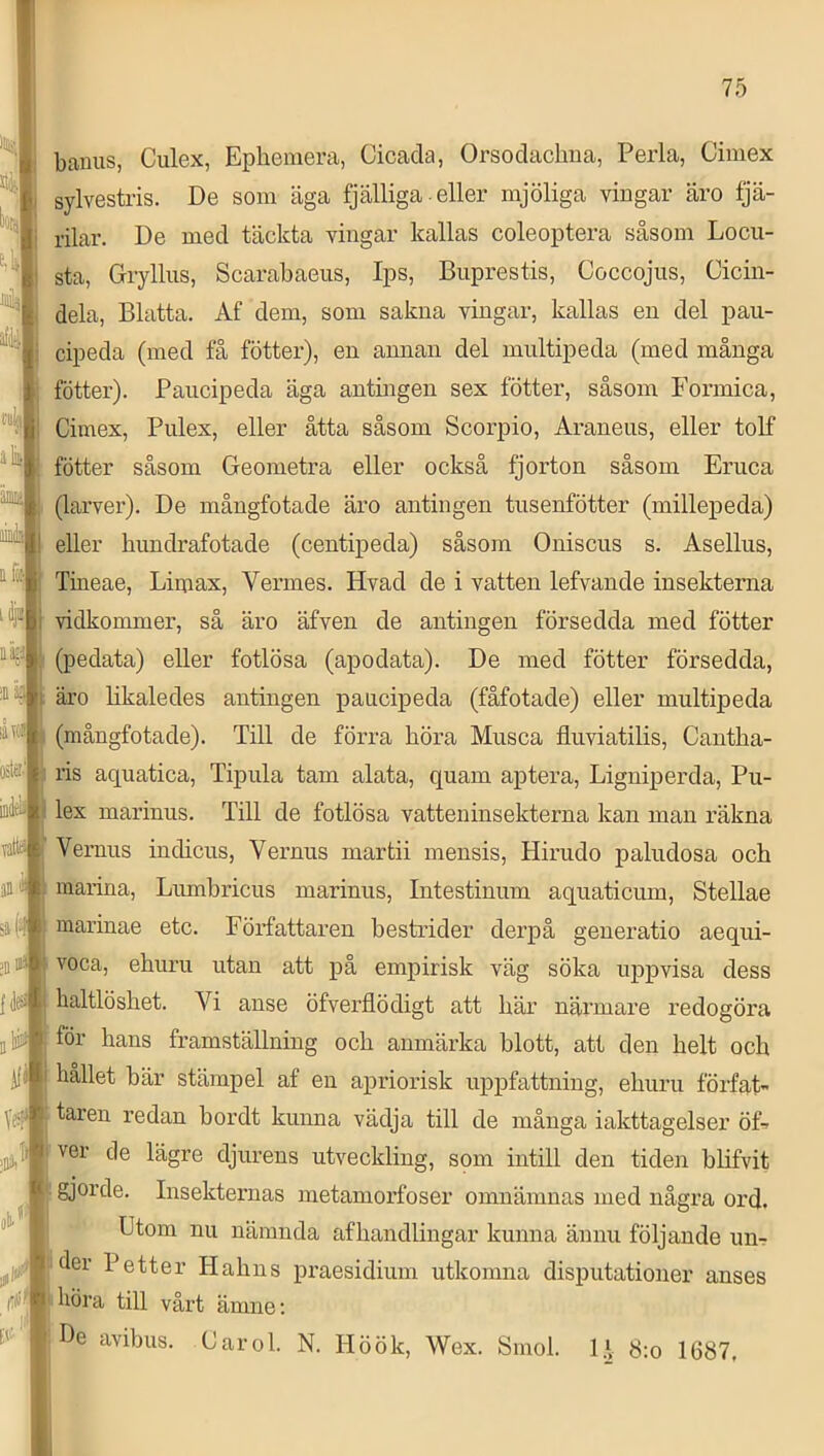 banus, Culex, Epliemera, Cicacla, Orsoclaclma, Perla, Cimex sylvestris. De som äga fjälliga-eller mjöliga vingar äro fjä- rilar. De med täckta vingar kallas coleoptera såsom Locii- sta, Gryllus, Scarabaeus, Ips, Biiprestis, Coccojus, Ciciii- dela, Blatta. Af dem, som sakna vingar, kallas en del pau- cipeda (med få fotter), en annan del miiltipeda (med många fotter). Paucipeda äga antingen sex fotter, såsom Formica, Cimex, Piilex, eller åtta såsom Scorpio, Aranens, eller tolf fötter såsom Geometra eller också fjorton såsom Eriica (larver). De mångfotade äro antingen tnsenfötter (millepeda) eller hundrafotade (centipeda) såsom Oniscus s. Asellus, Tineae, Limax, Vermes. Hvad de i vatten lefvande insekterna vidkommer, så äro äfven de antingen försedda med fötter (pedata) eller fotlösa (apodata). De med fötter försedda, äro likaledes antingen pauicipeda (fåfotade) eller multipeda (mångfotade). Till de förra höra Mnsca flnviatilis, Cantha- ris aquatica, Tipiila tam alata, quam aptera, Ligniperda, Pu- lex marinus. Till de fotlösa vatteninsekterna kan man räkna Vernus indicus, Vernus martii mensis, Hinido paludosa och marina, Lnmhricus marinus, Intestinum aquaticum, Stellae marinae etc. Författaren bestrider derpå geueratio aeqni- voca, ehuru utan att på empirisk väg söka uppvisa dess haltlöshet. Vi anse öfverflödigt att här närmare redogöra för hans framställning och anmärka blott, att den helt och hållet här stämpel af en apriorisk uppfattning, ehuru förfat- taren redan hordt kunna vädja till de många iakttagelser öL ver de lägre djurens utveckling, som intill den tiden hlifvit gjorde. Insekternas metamorfoser omnämnas med några ord. Utom nu nämnda af handlingar kunna ännu följande un-r !'der Petter Hahns praesidium utkomna disputationer anses ) höra till vårt ämne; ;Be avihus. Carol. N. Höök, Wex. Smol. l.V 8:o 1687.