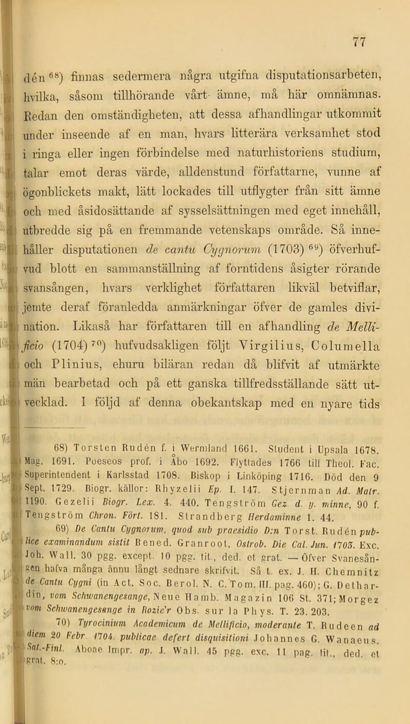 H ilén®”) finnas sedermera några utgifna dispiitationsarbeten, ■ hvilka, såsom tillhörande vårt- ämne, må här omnämnas. || Kedan den omständigheten, att dessa afhandlingar utkommit under inseende af en man, hyars litterära verksamhet stod li i ringa eller ingen förbindelse med naturhistoriens studium, 'Ij talar emot deras värde, alldenstund författarne, vunne af B ögonblickets makt, lätt lockades till utflygter från sitt ämne ■’ B och med åsidosättande af sysselsättningen med eget innehåll, utbredde sig på en fremmande vetenskaps område. Så inne- håller disputationen de cantu Cygnorum (1703) öfverhuf- vud blott en sammanställning af forntidens åsigter rörande svansången, hvars verklighet författaren likväl hetviflar, B jemte deraf föranledda anmärkningar öfver de gamles divi- nation. Likaså har författaren till en afhandling de Melli- (1704)^”) hufvudsakligen följt Virgilius, Columella H och Plinius, ehuru biläran redan då hlifvit af utmärkte K män bearbetad och på ett ganska tillfredsställande sätt ut- ciiH vecklad. 1 följd af denna obekantskap med en nyare tids ^ 68) Torsten Riidén f. ^ Wermlancl 1661. .Sliiclent i Upsaia 1678. B Mag. 1691. Poeseos prof. i Åbo 1692. Flyttades 1766 till Theol. Fac. .IllljjB Superintendent i Karlsstad 1708. Biskop i Linköping 1716. Död den 9 'Bsept. 1729. Biogr. källor: Rliyzelii Ep. I. 147. Stjernman Ad. Malr. ■ 1190. Gezelii Biogr. Lex. 4. 440. Tengsiröm Gez. d. y. minne, 90 f. BTengström Chron. Fört. 181. Strandberg Herdaminne 1. 44. ylti Cygnorum, qiiod sub praesidio D:n Tor st. Riidén pub- ^Blice examinandum sistit Bened. Granrool, Oslrob. Die Cal. Jun. f705. Exc. |Joh. Wall. 30 pgg. except. 10 pgg. tit,, ded. et grat, — Öfver Svanesån- ,,igen hafva många ännu långt sednare skrifvit. Så t, ex. J. II. Chemnitz '»(/e Cantu Cygni (in .4cl. Soc. Berol. N. C. T om. III. pag. 460); G. Delliar- Ijtdin, vom Scliwanengesange.^eue Ilamb. Magazin 106 St. 371;Morgez ^<^^tvanengesenge in Rozie’r Obs. sur la Pliys. T. 23.203. 1| 70) Tyrocinium Academicum de Melli/icio, moderante T. Rudeen ad ■ 20 Febr. tTOi. nubtiene dp.fprl rlisnui.niUnni Inlinnnoc r u; - .' Sr.it. 8:n.