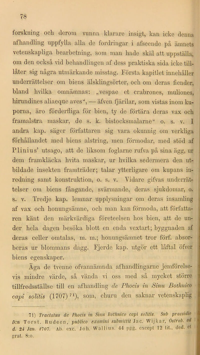 forskning och derom vnnna klarare insigt, kan icke denna afliandling uppfylla alla de fordringar i afseende på ämnets vetenskapliga bearbetning, som man bade skäl att uppställa, om den också vid behandlingen af dess praktiska sida icke till- låter sig några utmärkande misstag. Första kapitlet innehåller underrättelser om biens älsklingsörter, och om deras fiender, bland bvilka omnämnas; „vespae et crabrones, muliones, birundines aliaeque aves“, — äfven fjärilar, som vistas inom ku- porna, äro förderfliga för bien, ty de förtära deras vax och framalstra maskar, de s. k. bistocksmalarne“ o. s. v. I andra kap. säger författaren sig vara okunnig om verkliga förhållandet med bieus alstring, men förmodar, med stöd af Plinius’ utsago, att de liksom foglarne rufva på sina ägg, ur dem framkläcka hvita maskar, ur bvilka sedermera den ut- bildade insekten framträder; talar ytterligare om kupans in- redning samt konstruktion, o. s. v. Vidare gifvas undeiTät- telser om biens fångande, svärmande, deras sjukdomar, o. s. V. Tredje kap. lemnar upplysningar om deras insamhng af vax och honungsämne, och man kan förmoda, att författa- ren känt den märkvärdiga företeelsen hos bien, att de un- der hela dagen besöka blott en enda vextart; byggnaden af deras celler omtalas, m. m.; honungsämnet tror förf. absor- beras ur blommans dagg. Fjerde kap. utgör ett låftal öfver biens egenskaper. Äga de tvenne ofvannämnda afhandlingarne jemförelse- vis mindre värde, så vända vi oss med så mycket större tillfredsställse till en afhandling de Pliocis in Sinu Bothnico capi solitis (1707) som, ehuru den saknar vetenskaplig 71) rractafus de Plwcis in Sinn Hotlinico capi soHlis. Sub praesidio D:n Tors t. Riicleen, publico examini submillit Jac. Wijkar, Oslrob. ad d. 24 Jan. /707. Ah. oxe. Joh. Wallius. 44 pgg. cxcepl 12 lit., deci. ol srat. 8:0.