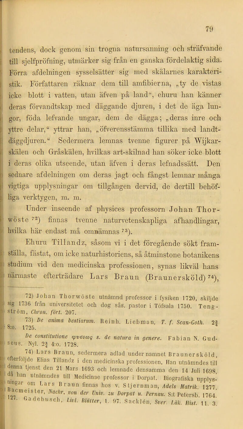 tendens, dock genom sin trogna natursanning och sträfvande i till sjelfpröfning, utmärker sig från en ganska fördelaktig sida. [i Förra afdelningen sysselsätter sig med skälarnes karakteri- stik. Författaren räknar dem till amfibierna, „ty de vistas j icke blott i vatten, utan äfven på land“, ehuru han känner i deras förvandtskap med däggande djuren, i det de äga lun- j gor, föda lefvande ungar, dem de dägga-, „ deras inre och j yttre delar, “ yttrar han, „ öfverensstämma tillika med landt- j däggdjuren. Sedermera lemnas tvenne figurer på Wijkar- 1 skälen och Gråskälen, hvilkas art-skilnad han söker icke blott 1 i deras olika utseende, utan äfven i deras lefnadssätt. Den seduare afdelningen om deras jagt och fångst lemnar många vigtiga upplysningar om tillgången dervid, de dertill behöf- j liga verktygen, m. m. ! Under inseende af physices professorn Johan Thor- j; wöste finnas tvenne naturvetenskapliga af handlingar, hvilka här endast må omnämnas I Ehuru Tillandz, såsom vi i det föregående sökt fram- ! ställa, fästat, om icke natmdiistoriens, så åtminstone botanikens ; studium vid den medicinska professionen, synas likväl hans i närmaste efterträdare Lars Brann (B r a u n e r sk ö 1 d) ^ — i 72) .Tohan Thorwösle ulnäinnd professor i fysiken 1720, skiljde Ij sig 1736 från universitetet och dog sås. pastor i Töfsala 1750. Teng- I ström, Chron. fört. 207. 73) De anima bestiarmn. Reinh. Liehman, T. f. Scan-Goth. 2^ •^8:o. 1725. ^ De conslUulione givcsag s. de natura in genere. Fabian N. Gud- I seus. Nyl. 2f 4:0. 1728. . sedermera adlad under namnet Rr a un er sköld, ■ e teiföljde Elias Tillandz i den medicinska professionen. Han utnämndes till cenna Ijenst den 21 Mars 1693 och lemnade densamma den 14 .luli 1698, han utnämndes till Medicinae professor i Dorpat. Biografiska upplys- ningar om Ears Braun finnas hos v. Stjernman, Adels Matrik. 1277. ' “^*n'st.er, Naclir. von der Univ. zu Dorpat u. Pernatt. S:l Petersb 1764 ^7. Gadebusch, l.ivL Dlälter, 1. 97. .Sacklén, Sver. Uik. Ilist. il. 3’