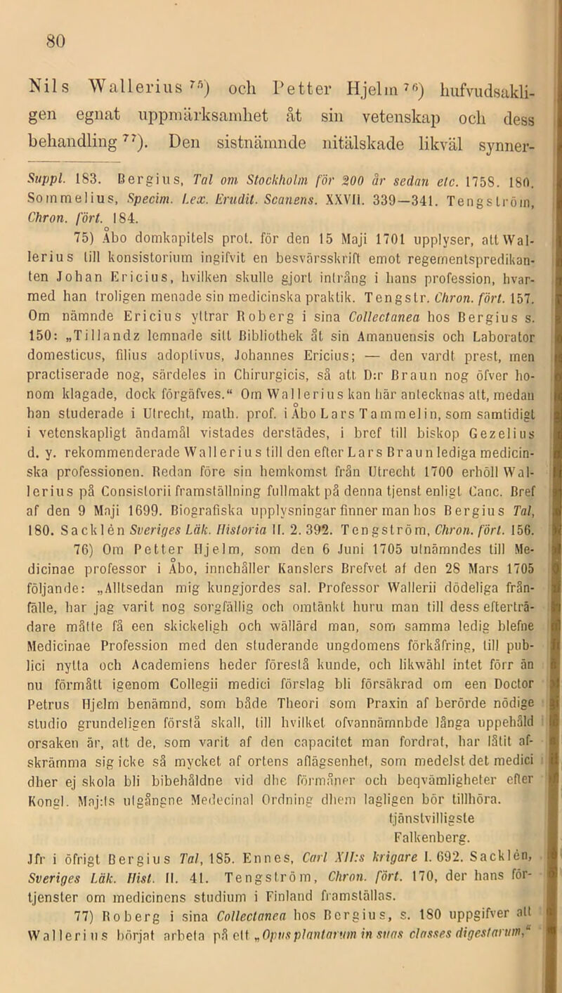 Nils Wallerius och Petter Hjelm ^6) hiifvudsakli- gen egnat uppmärksamhet åt sin vetenskap och dess behandling Den sistnämnde nitälskade likväl symier- Stippl. 183. Bergi US, Tal om Stockholm för 200 är sedan elc. 1758. 180. Sommelius, Specim. Lex. Erudit. Scanens. XXVli. 339—341. Tengslröin, Chron. fört. 184. 75) Abo domkapitels prot. för den 15 Maji 1701 upplyser, atlWal- lerius lill konsistorium ingifvit en besvärsskrift emot regernentspredikan- ten Johan Ericius, hvilken skulle gjort inlrång i lians profession, hvar- med han troligen menade sin medicinska praktik. Tengslr. Chron. fört. Ihl. Om nämnde Ericius yltrar Roberg i sina Collectanea hos Bergius s. 150: „Tillandz lemnade sitt Bibliothek åt sin Amanuensis och Laborator domesticus, filius adoplivus, Johannes Ericius; — den vardt prest, men practiserade nog, särdeles in Chirurgicis, sä att D:r Braun nog öfver ho- nom klagade, dock förgäfves. Orn Wal 1 erius kan här antecknas att, medan han studerade i Ulrecht, inalh. prof. i Abo Lars Tammelin, som samtidigt i vetenskapligt ändamål vistades derstädes, i bref till biskop Gezelius d. y. rekommenderade Wall er ius till den efter Lars Braun lediga medicin- ska professionen. Redan före sin hemkomst från Utrecht 1700 erhöll Wal- lerius pä Consistorii framställning fullmakt pä denna tjenst enligt Canc. Bref af den 9 Mnji 1699. Biografiska upplysningar finner man hos Bergius Tal, 180. Sacklén Sveriges Läk. Historia II. 2. 392. Tengström, Chron. fört. 156. 76) Om Petter Hjelm, som den 6 Juni 1705 utnämndes lill Me- dicinae professor i Abo, innehåller Kanslers Brefvet af den 28 Mars 1705 följande: „Alltsedan mig kungjordes sal. Professor Wallerii dödeliga frän- fälle, har jag varit nog sorgfällig och omtänkt huru man till dess efterträ- dare måtte fä een skickeligh och wällärd man, som samma ledig blefne Medicinae Profession med den studerande ungdomens förkåfring, till pub- lici nytta och Academiens heder förestå kunde, och likwähl intet förr än nu förmått igenom Collegii medici förslag bli försäkrad om een Doctor Petrus Hjelm benämnd, som både Theori som Pra.vin af berörde nödige studio grundeligen förslå skall, till bvilkel ofvannärnnbde länga uppehåld orsaken är, alt de, som varit af den capacitet man fordrat, har låtit af- skrämma sig icke så mycket af ortens aflägsenhel, som medelst det medici dher ej skola bli bibehåldne vid dhe förmåner och beqvämligheter efter Kongl. Maj:ls ulgångne Medecinal Ordning dbeni lagligen bör tillhöra. tjänstvilligsle Falkenberg. Jfr i öfrigt Bergius Tal, 185. Enncs, Carl .\II:s krigare 1.692. Sacklén, Sveriges Läk. flisl. II. 41. Tengström, Chron. fört. 170, der hans för- tjenster om medicinens studium i Finland framställas. 77) Roberg i sina Collectanea hos Bergius, s. ISO uppgifver alt Wallerius börjat arbeta cit „Opnsplantarum in stias classes digestannn,“