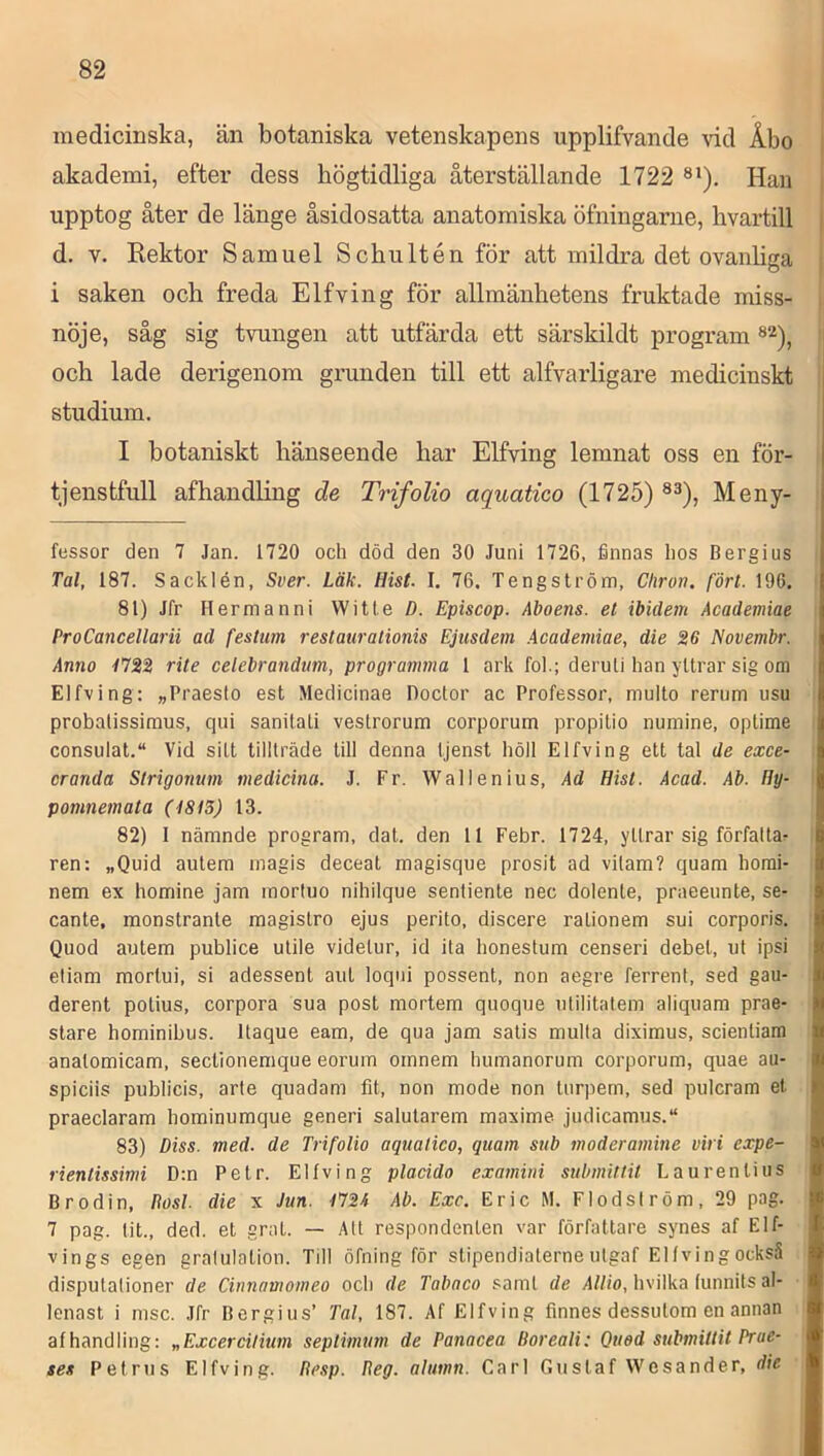 medicinska, än botaniska vetenskapens upplifvande vid Åbo akademi, efter dess högtidliga återställande 1722 ®*). Han upptog åter de länge åsidosatta anatomiska öfningarne, livartill d. V. Rektor Samuel Schultén för att mildra det ovanbga i saken och freda Elfving för allmänhetens fruktade miss- nöje, såg sig tvungen att utfärda ett särskildt program och lade derigenom grunden till ett alfvarligare medicinskt studium. I botaniskt hänseende har Elfving lemnat oss en för- tjenstfull afhandling de Trifolio aquatico (1725) ®^), Meny- fessor den 7 Jan. 1720 och död den 30 Juni 1726, finnas hos Bergius Tal, 187. Sacklén, Sver. Läk. Hist. I, 76. Tengström, Chron. fört. 196. 81) Jfr Hermanni Witte ö. Episcop. Aboens, el ibidem Academiae ProCancellarii ad festum restaurationis Ejusdem .Academiae, die 26 Novembr. Anno 1722 rite celebrandum, programma 1 ark fol.; deruli han yttrar sig om Elfving: »Praeslo est Medicinae Doctor ac Professor, multo rerum usu probalissimus, qiii sanitali vestrorum corporum propitio nuniine, optime consulat. Vid sitt tillträde till denna tjenst höll Elfving ett tal de exce- cranda Strigonum medicina. J. Fr. Wallenius, Ad Hist. Acad. Ab. Hy- pomnemata (4815) 13. 82) I nämnde program, dat. den 11 Febr. 1724, yIlrar sig förfalta^ ren: „Quid autem magis deceat magisque prosit ad vilam? quam horai- nem ex homine jam rnorluo nihilque senliente nec dolente, praeeunte, se- cante, monstrante magistro ejus perito, discere rationem sui corporis. Quod autem publice utile videlur, id ila honeslum censeri debet, ut ipsi eliam mortui, si adessent aut loqni possent, non aegre ferrent, sed gau- derent polius, corpora sua post mortem quoque utilitatem aliquam prae- stare hominibus. Itaque eam, de qua jam satis mulla diximus, scienliara anatomicam, sectionemque eorum omnem humanorum corporum, quae au- spiciis publicis, arte quadam fit, non mode non tiirpem, sed pulcram et praeclaram hominumque generi salutarem maxime judicamus.“ 83) Diss. med. de Trifolio aquatico, quam sub moderamine viri cxpe- rientissimi D:n Petr. Elfving placido examini submittit Laurentius Brodin, Rosl. die x Jun. 172A Ab. Exc. Eric M. Flodsiröm, 29 pag. 7 pag. tit., ded. et grat. — Att respondenlen var författare synes af Elf- vings egen gratulation. Till öfning för stipendiaterne ulgaf Elfving också disputalioner de Cinnamomeo och de Tabaco samt de Allio, hvilka funnits al- lenast i msc. Jfr Bergius’ Tal, 187. Af Elfving finnes dessutom en annan afhandling; „Excercilium seplimum de Panacea Doreali: Quod submittit Prue- ses Petrus Elfving. Resp. Reg. altmn. Carl Gustaf Wesander, die
