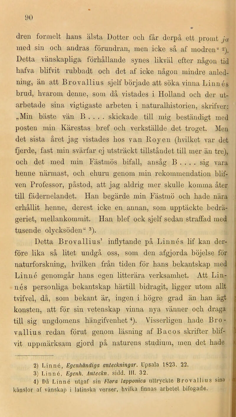 dren formelt hans älsta Dotter och får derpå ett promt ja ined sin och andras förundran, men icke så af modren “ Detta vänskapliga förhållande synes likväl efter någon tid hafva blifvit rubbadt och det af icke någon mindre anled- ning, än att Brovallius sjelf började att söka vinna Linnés brud, hvarom denne, som då vistades i Holland och der ut- arbetade sina vigtigaste arbeten i naturalhistorien, skrifver: „Min bäste vän B . . . . skickade till mig beständigt med posten min Kärestas bref och verkställde det troget. Men det sista året jag vistades hos van Roy en (hvilket var det fjerde, fast min svärfar ej utsträckt tillståndet till mer än tre), och det med min Fästmös bifall, ansåg B . . . . sig vara henne närmast, och ehuru genom min rekommendation blif- ven Professor, påstod, att jag aldrig mer skulle komma åter till fädernelandet. Han begärde min Fästmö och hade nära erhållit henne, derest icke en annan, som upptäckte bedrä- geriet, mellankommit. Han blef ock sjelf sedan straffad med tusende olycksöden“ ^). Detta Brovallius’ inflytande på Linnés lif kan der- före lika så litet undgå oss, som den afgjorda böjelse för naturforskning, hvilken från tiden för hans bekantskap med Linné genomgår hans egen litterära verksamhet. Att Lin- nés personliga bekantskap härtill bidragit, ligger utom allt tvifvel, då, som bekant är, ingen i högre grad än han ägt konsten, att för sin vetenskap vinna nya vänner och draga till sig ungdomens hängifvenhet Visserligen hade Bro- vallius redan förut genom läsning af Bacos skrifter blif- vit uppmärksam gjord på naturens studium, men det hade 2) Linné, Egenliändiga anteckningar. Upsala 1823. 22. 3) Linné, Egenh. Anteckn. sidd. IIL 32. 4) Dä Linné iitgaf sin Flora lapponica iillryckte Brovallius sina känslor af vänskap i latinska verser, hvilka finnas arbetet bifogade.