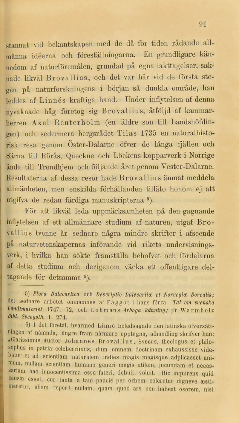 stannat vid bekantskapen med de då för tiden rådande all- männa idéerna ocli föreställningarna. En grundligare kän- nedom af naturföremålen, grundad på egna iakttagelser, sak- nade likväl Brovallius, och det var här vid de första ste- gen på naturforslaiingens i hörjan så dunkla onaråde, han leddes af Linnés kraftiga hand. Under inflytelsen af denna nyvaknade håg företog sig Brovallius, åtföljd af kammar- herren Axel Reuterholm (en äldre son till Landshöfdin- gen) och sedermera bergsrådet Tilas 1735 en naturalhisto- risk resa genom Öster-Dalarne öfver de långa fjällen och j Särna till Rörås, Queckne och Löckens kopparverk i Norrige I ända till Trondhjem och följande året genom Vester-Dalarne. 1 j Resultaterna af dessa resor hade Brovallius ämnat meddela 1 allmänheten, men enskilda förhållanden tilläto honom ej att I utgifva de redan färdiga manuskripterna ®). I För att likväl leda uppmärksamheten på den gagnande I inflytelsen af ett allmännare studium af naturen, utgaf Bro- ‘ vallius tvenne år sednare några mindre skrifter i afseende I på naturvetenskapernas införande vid rikets undervisnings- I' verk, i hvilka han sökte framställa behofvet och fördelarna i af detta studium och derigenom väcka ett offentligare del- I tagande för detsamma ®). 5) Flora Dalecarlica och Descriptio Dalecarlice et Norvegice Borealis; ? del sednare arbetel omnämnes af Fa gg o t i hans förra Tal om svenska t Landtmäleriet 1747. 72, och Lohmans Arboga känning; Warmholz Bibi. Sveogolh. 1. 274. 6) J del förelal, hvarmed Linné beledsagade den latinska öfversätt- I ningen af nämnda, längre fram närmare upptagna, afhandling skrifver han: J »Clarissimus Auclor Johannes Brovallius, Svecus, Iheologus et philo- ^ sophus in patria celeberrimus, dum omnem doctrinam exhaussisse vide- B halur el ad scientiam naturalem indies magis magisque adplicasset ani- mum, nullam scienliam humano generi magis ulilem, jucundam et neces- sariam hac innocentissima esse faleri, debuit, voluil. Mic inquirens quid causae essel, cur tanla a lam paucis per orbem coleretur digneve sesli- maretur, aliam reperil nullam, quam quod ars non habeat osorem, nisi