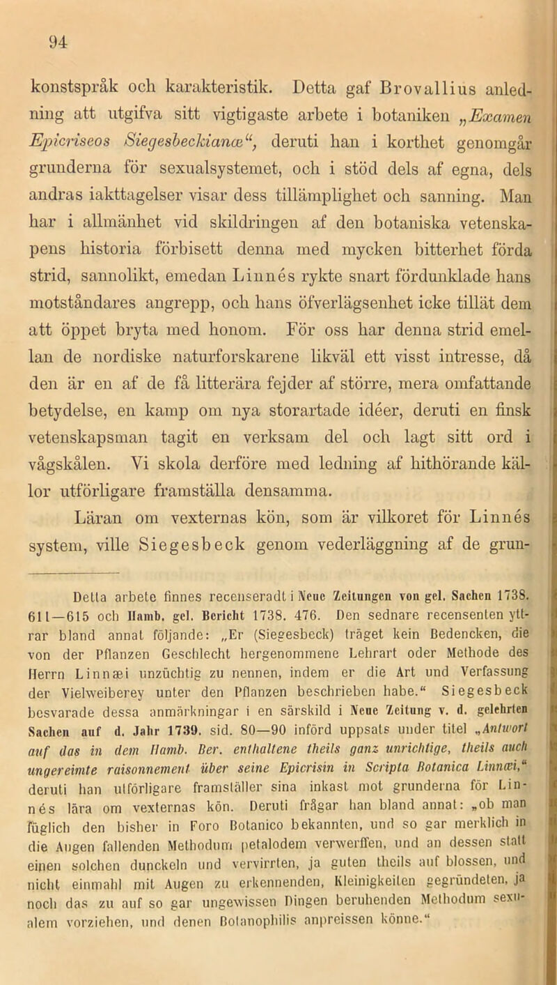 konstspråk och karakteristik. Detta gaf Brovallius anled- ning att utgifva sitt vigtigaste arbete i botaniken „Examen Eincriseos Siegeshecldanoi^‘, deruti han i korthet genomgår grunderna för sexualsystemet, och i stöd dels af egna, dels andras iakttagelser visar dess tillämplighet och sanning. Man har i allmänhet vid skildringen af den botaniska vetenska- | pens historia förbisett denna med mycken bitterhet förda | strid, sannolikt, emedan Linnés rykte snart fördunklade hans i motståndai'es angrepp, och hans öfverlägsenhet icke tillät dem att öppet bryta med honom. För oss har denna strid emel- lan de nordiske naturforskarene likväl ett visst intresse, då ! den är en af de få litterära fejder af större, mera omfattande ! betydelse, en kamp om nya storartade idéer, deruti en finsk . vetenskapsman tagit en verksam del och lagt sitt ord i vågskålen. Vi skola derföre med ledning af hithörande käl- lor utförligare framställa densamma. Läran om vexternas kön, som är vilkoret för Linnés system, ville Siegesbeck genom vederläggning af de grun- Della arbete finnes recenseradl i Ncuc Zciluiigcn von gel. Sachen 1738. 611—615 ocb Ilamb. gcl. Bcriclit 1738. 476. Den sednare recensenten ytt- rar bland annat följande: „Er (Siegesbeck) träget kein Bedencken, die von der Pflanzen Geschlecht hergenommene Lehrart oder Metbode des Herrn Linnaei iinzuchtig zu nennen, indem er die Art und Verfassung der Vielweiberey unter den Pflanzen beschriebcn habe.“ Siegesbeck besvarade dessa anmärkningar i en särskild i IVene Zeitung v. d. gelehrten Sachen auf d. Jahr 1739. sid. 80—90 införd uppsats under titel „Anlwort auf das in dem Ilamb. Ber. entlialtene theils ganz unrichtige, tlieils auch mgereimte raisonnemenl uber seine Epicrisin in Scripta Botanica Linnmi/ deruti han ulförligare framsläller sina inkast mot grunderna för Lin- nés lära om vexternas kön. Deruti frågar han bland annat: „ob man fuglich den bisher in Foro Botanico bekannten, und so gar merklich in die Augen fallenden Metbodnm petalodem vervverffen, und an dessen statt einen solchen dunckeln und vervirrten, ja guten theils auf blossen, und nichl einmahl mit Augen zu erkennenden, Kleinigkeiten gegrundeten, ja noch das zu auf so gar ungevvissen Dingen beruhenden Melhodum sexu- alem vorziehen, und denen Bolanophilis anpreissen könne.“