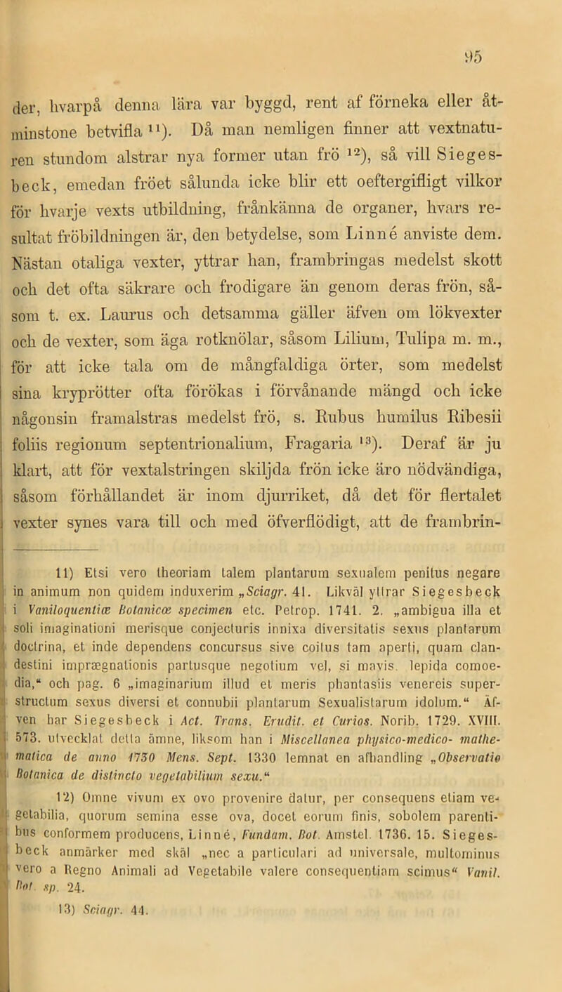 der, livarpå denna Lära var byggd, rent af förneka eller åt- minstone betvifla ‘ ^). Då nian nemligen finner att vextnatu- ren stundom alstrar nya former utan frö så vill Sieges- beck, emedan fröet sålunda icke blir ett oeftergifligt vilkor för livarje vexts utbildning, frånkänna de organer, hvars re- sultat fröbildningen är, den betydelse, som Linné anviste dem. Nästan otaliga vexter, yttrar han, frambringas medelst skott och det ofta säkrare och frodigare än genom deras frön, så- som t. ex. Laurus och detsamma gäller äfven om lökvexter och de vexter, som äga rotknölar, såsom Lilium, Tulipa m. m., för att icke tala om de mångfaldiga örter, som medelst I sina kryprötter ofta förökas i förvånande mängd och icke j någonsin framalstras medelst frö, s. Eubus humilus Ribesii foliis regionum septentrionalium, Fragaria *3). Deraf är ju klart, att för vextalstringen skiljda frön icke äro nödvändiga, såsom förhållandet är inom djurriket, då det för flertalet vexter synes vara till och med öfverflödigt, att de frambrin- 11) Etsi vero Iheoriam lalem plantarum sexiialem penitus negare in animum non quidem induxerim „5ciögfr. 41. Likväl yllrar Siegesbeck i Vaniloquenlm Holanicoe specimen etc. Petrop. 1741. 2. „ambigua illa et ;■ soli iniaginationi merisque conjeciuris innixa diversitatis sexiis plantarum i doctrina, et inde dependens concursus sive coilus tam aperti, quam clan- destini impraegnalionis parlusque negotium vel, si mavis. lepida comoe- ^ dia,“ och pag. 6 „imaginarium illud el meris phanfasiis venereis super- I struclum sexus diversi et connubii plantarum Sexualistarum idolum.“ Äf- ' ven har Siegesbeck i Act. Trans. Erudit. et Curios. Norib. 1729. XVIII. ■' 573. utvecklat detta ämne, liksom han i Miscellanea physico-medico- matlie- r matica de anno t'750 Mens. Sept. 1330 lemnal en afhandling „Observatie tj Holanica de distineto vegetalnlium sexu. [ 12) Omne vivum ex ovo provenire dalur, per consequens etiam ve-* II gelabilia, quorum semina esse ova, docel eorum finis, sobolem parenti- ’| bus conformem producens, Linné, Fiindam. Bot. Amstel. 1736. 15. Sieges- ‘i beck anmärker med skäl „nec a partieulari ad univcrsale, multominus M xero a Regno Animali ad Vegelabile valere consequentiam scimus Vanil. A Bol sp. 24. ' 13) Scinfp'. 44.