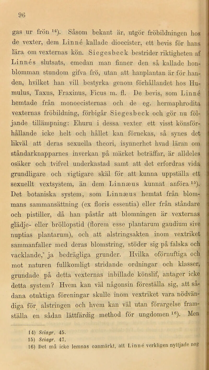 gas ur frön Såsom bekant är, utgör fröbildningen lios de vexter, dem Linné kallade dioecister, ett bevis för hans lära om vexternas kön. Siegesbeck bestrider riktigheten af Linnés slutsats, emedan man finner den så kallade bon- 1 blomman stundom gifva frö, utan att banplantan är för han- den, hvilket han vill bestyrka genom förhållandet hos Hu- | mulus, Taxus, Fraxinus, Ficus m. fl. De bevis, som Linné | hemtade från monoecisternas och de eg. hermaphrodita | vexternas fröbildning, förbigår Siegesbeck och gör nu föl- jande tillämpning; Ehuru i dessa vexter ett visst könsför- | hållande icke helt och hållet kan förnekas, så synes det | likväl att deras sexuella theori, isynnerhet hvad läran om j ståndarknapparnes inverkan på märket beträffar, är alldeles | osäker och tvifvel underkastad samt att det erfordras vida grundligare och vigtigare skäl för att kunna uppställa ett sexuellt vextsystem, än dem Linnseus kunnat anföra Det botaniska system, som Linnmus hemtat från blom- mans sammansättning (ex floris essentia) eller från ståndare och pistiller, då han påstår att blomningen är vextemas glädje- eller bröllopstid (florem esse plantarum gaudium sive ' nuptias plantarum), och att alstrings akten inom vextriket sammanfaller med deras blomstring, stöder sig på falska och vacklande, ja bedrägliga grunder. Hvilka oförnuftiga och mot naturen fullkomligt stridande ordningar och klasser, grundade på detta vexternas inbillade könslif, antager icke detta system? Hvem kan väl någonsin föreställa sig, att så- dana otuktiga föreningar skulle inom vextriket vara nödvän- diga för_ alstringen och hvem kan väl utan förargelse fram- ställa en sådan lättfärdig method för ungdomen i®). Men 14) Sciagr. 45. 15) Sciagr. 47. 16) Det m3 ickc lemnas oanmärkt, alt Linné verkligen nylljade nog