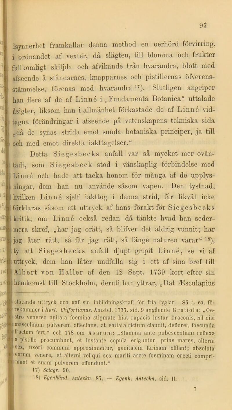 isynnerhet framkalhw denna inethod en oerhörd förvirring, i ordnandet af vexter, då slägten, till blomma och frukter fullkomligt skiljda och afvikande från hvarandra, blott med afseende å ståndarnes, knapparnes och pistillernas öfverens- stämmelse, förenas med hvarandra Slutligen angriper han flere af de af Linné i „Fundamenta Botanica“ uttalade åsigter, liksom han i allmänhet förkastade de af Linné vid- tagna förändringar i afseende på vetenskapens tekniska sida „då de synas strida emot sunda botaniska principer, ja till och med emot dmekta iakttagelser. Detta Siegesbecks anfall var så mycket mer ovän- tadt, som Siegesbeck stod i vänskaplig förbindelse med Linné och hade att tacka honom för många af de upplys- ningar, dem han nu använde såsom vapen. Den tystnad, hvilken Linné sjelf iakttog i denna strid, får likväl icke förklaras såsom ett uttryck af hans förakt för Siegesbecks kritik, om Linné också redan då tänkte hvad han seder- mera skref, „har jag orätt, så blifver det aldrig vunnit; har jag åter rätt, så får jag rätt, så länge naturen varar '®), ty att Siegesbecks anfall djupt gripit Linné, se vi af uttryck, dem han låter undfalla sig i ett af sina bref till Albert von Haller af den 12 Sept. 1739 kort efter sin hemkomst till Stockholm, deruti han yttrar, „Dat ^Esculapius stötande uttryck och gaf sin inbildningskrafl för fria tyglar. Sä t. e.x. fö- rekommeri Horl. Clifforlianus. Amslel. 1737. sid. 9 angående Gratiola: „Oe- stro venereo agilata foemina stigmate hiut rapacis instar Draconis, nil nisi masculinum pulverem affectans, at satiata rictum claiidit, defloret, foecunda fructum fcrt.“ och 178 om As a rum: „Stamina ante pubescentiam refiexa a pistillo procumbunt. el instante copula erigunUir, prins mares, allerni sex, uxori communi appro.ximantur, genitalem farinam efflant; absoluta eorum venere, et allerni reliqui sex mariti arcte foeminam crecti compri- tnunt el suam pulverem effundunt. 17) Sciagr. 50. 18) Egenhänd. An/eckn. 87. — Egenli. Anteckn. sid. 11.