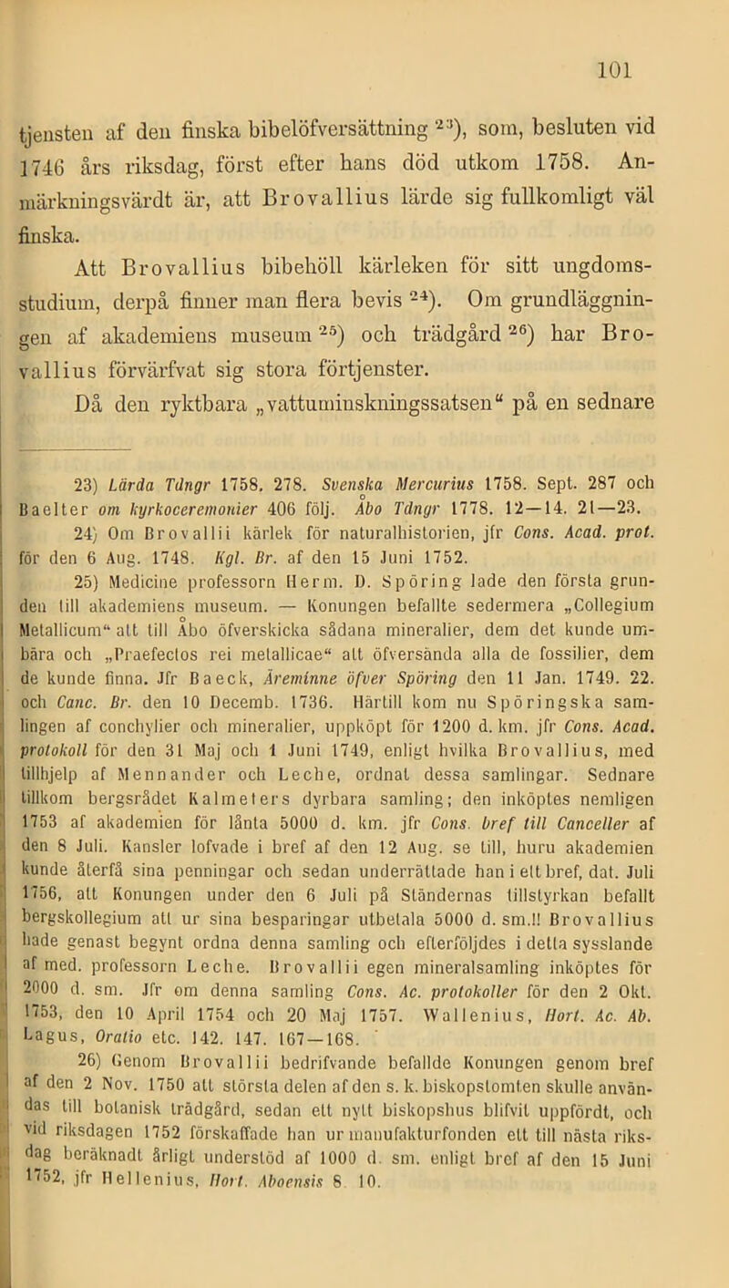 tjensten af deii finska b ib elöfver sättning som, besluten vid 1746 års riksdag, först efter hans död utkom 1758. An- märkuingsvärdt är, att Brovallius lärde sig fullkomligt väl finska. Att Brovallius bibehöll kärleken för sitt ungdoms- studium, derpå finner man flera bevis 2^). Om grundläggnin- gen af akademiens museum och trädgård har Bro- vallius förvärfvat sig stora förtjenster. Då den ryktbara „vattuminskningssatsen“ på en sednare 23) Lärda Tdngr 1758, 278. Svenska Mercurius 1758. Sepl. 287 och Baeller om kyrkoceremonier 406 följ. Abo Tdngr 1778. 12—14. 21—23. I 24) Om Bro valli i kärlek för naturalhistorien, jfr Cons. Acad. prot. i för den 6 Aug. 1748. Kgl. Br. af den 15 Juni 1752. I 25) Medicine professorn Herm. D. Spöring lade den försLa grun- I den lill akademiens museum. — Konungen befallte sedermera „Collegium I Metallicum“ alt till Abo öfverskicka sådana mineralier, dem det kunde um- bära och »Praefecios rei melallicae att öfversända alla de fossilier, dem de kunde finna. Jfr Baeck, Äreminne öfver Spöring den 11 Jan. 1749. 22. och Canc. Br. den 10 Decemb. 1736. Härtill kom nu Spöringska sam- lingen af conchylier och mineralier, uppköpt för 1200 d. km. jfr Cons. Acad. ‘ protokoll för den 31 Maj och 1 Juni 1749, enligt hvilka Brovallius, med i tillhjelp af Menn ander och Leche, ordnat dessa samlingar. Sednare il tillkom bergsrådet K alm el ers dyrbara samling; den inköptes nemligen I 1753 af akademien för lånta 5000 d. km. jfr Cons. bref till CanceUer af •i den 8 Juli. Kansler lofvade i bref af den 12 Aug. se till, huru akademien ■| kunde återfå sina penningar och sedan underrättade han i ett bref, dat. Juli i| 1756, att Konungen under den 6 Juli på Ständernas tillstyrkan befallt j bergskollegium alt ur sina besparingar utbetala 5000 d. sm.I! Brovallius ij hade genast begynt ordna denna samling och efterföljdes i detta sysslande af med. professorn Leche. Brovallii egen mineralsamling inköptes för ‘I 2000 d. sm. Jfr om denna samling Cons. Ac. protokoller för den 2 Okt. ‘t 1753, den 10 April 1754 och 20 Maj 1757. Wallenius, Hort. Ac. Ab. f| Lagus, Oratio etc. 142. 147. 167 — 168. ‘ 26) (lenom Brovallii bedrifvande befallde Konungen genom bref I af den 2 Nov. 1750 all största delen af den s. k. biskopstomten skulle använ- '> das till botanisk trädgård, sedan ett nytt biskopshus blifvit uppfördt, och ■i vid riksdagen 1752 förskaffade han urmanufakturfonden ett till nästa riks- i'| dag beräknadt årligt understöd af 1000 d. sm. enligt bref af den 15 Juni ' 1752, jfr Hellenius, Ilort. Aboensis 8 10. IJ