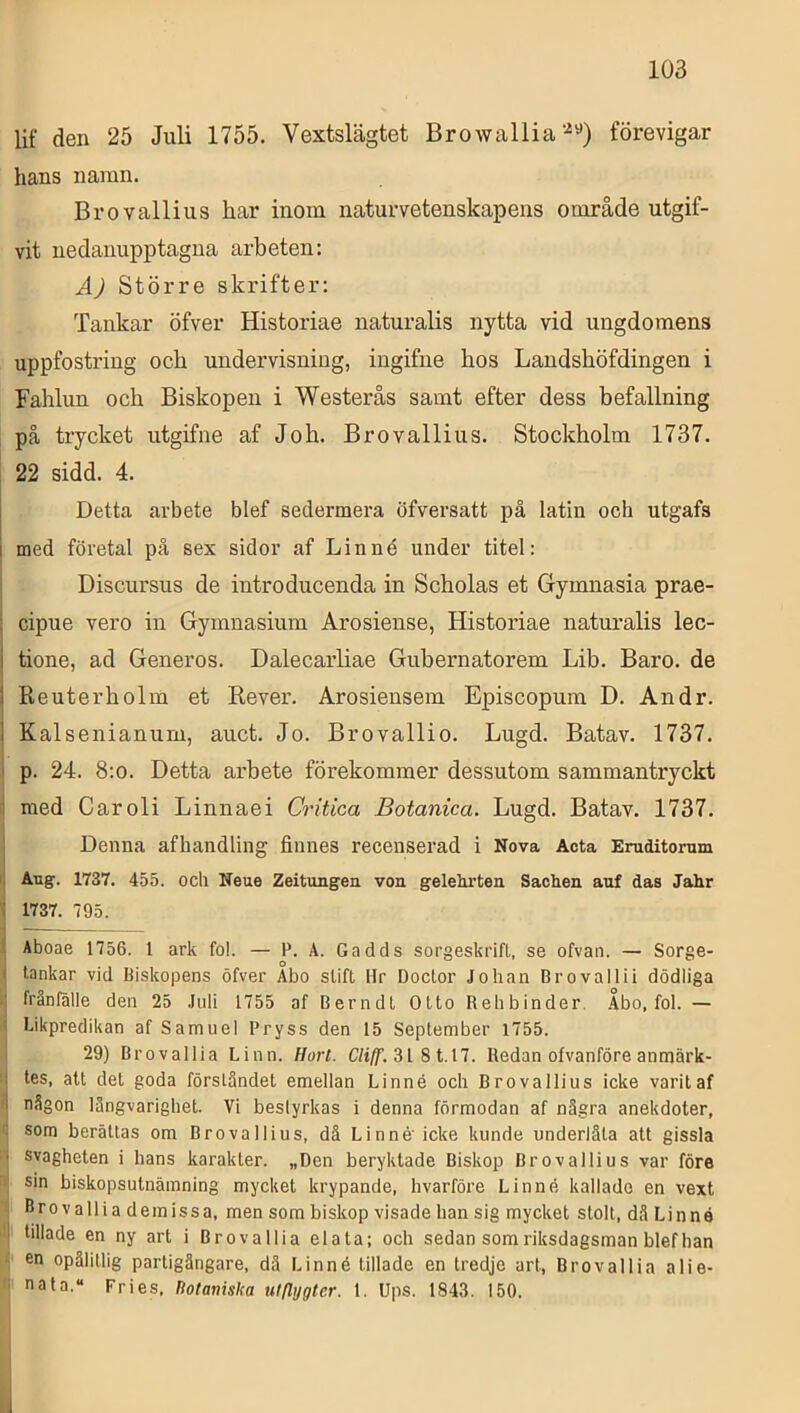 lif den 25 Juli 1755. Vextslägtet Browalliaförevigar hans namn. Brovallius har inom naturvetenskapens område utgif- vit uedauupptagna arbeten; Å) Större skrifter; Tankar öfver Historiae naturalis nytta vid ungdomens uppfostring och undervisning, ingifiie hos Landshöfdingen i Fahlun och Biskopen i Westerås samt efter dess befallning på trycket utgifne af Joh. Brovallius. Stockholm 1737. 22 sidd. 4. Detta arbete blef sedermera Öfversatt på latin och utgafs i i med företal på sex sidor af Linné under titel: Discursus de introducenda in Scholas et Gymnasia prae- ; cipue vero in Gymnasium Arosieuse, Historiae naturalis lec- i tione, ad Generös. Dalecarliae Gubernatorem Lib. Baro. de 1 Reuterholm et Rever. Arosiensem Episcopum D. An dr. 1 Kalsenianum, auct. Jo. Brovallio. Lugd. Batav. 1737. I p. 24. 8:o. Detta arbete förekommer dessutom sammantryckt med Caroli Linnaei Critica Botanica. Lugd. Batav. 1737. Denna afhandling finnes recenserad i Nova Acta Eruditomm 1, Aag. 1737. 455. och Neue Zeitungen von gelehrten Sachen auf das Jalir : 1737. 795. I Aboae 1756. 1 ark fo!. — P. A. Gadds sorgeskrifl, se ofvan. — Sorge- I tankar vid Biskopens öfver Abo slift Hr Doclor Johan Brovallii dödliga fränlalle den 25 Juli 1755 af Berndt Otto Rehbinder. Åbo, foI. — ■ Likpredikan af Samuel Pryss den 15 September 1755. 29) Brovallia Linn. Hort. C/t/f. 31 8 1.17. Redan ofvanföre anmärk- I tes, att det goda förståndet emellan Linné och Brovallius icke varit af i någon längvarighel. Vi beslyrkas i denna förmodan af några anekdoter, : sora berättas om Brovallius, dä Linné'icke kunde underlåta att gissla i svagbeten i hans karakter. „Den beryktade Biskop Brovallius var före sin biskopsulnämning mycket krypande, hvarföre Linné kallade en vext Brovallia demissa, men som biskop visade han sig mycket stolt, då Linné I tilläde en ny art i Brovallia el a ta; och sedan som riksdagsman blef han en opålitlig parligängare, dä Linné tilläde en tredje art, Brovallia alie- ■ nala.“ Fries, Dotanisha uillygter. 1. Ups. 1843. 150.