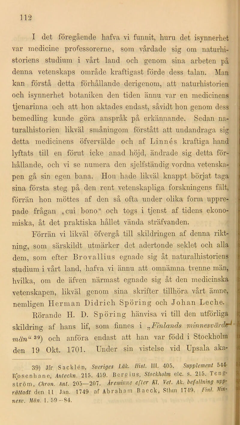 I det föregående hafva vi funnit, huru det isynnerhet var medicine professorerne, som vårdade sig om naturhi- storiens studium i vårt land och genom sina arbeten på denna vetenskaps område la-aftigast förde dess talan. Man kan förstå detta förhållande derigenom, att naturhistorien och isynnerhet botaniken den tiden ännu var en medicinens tjenarinna och att hon aktades endast, såvidt hon genom dess bemedling kunde göra anspråk på erkännande. Sedan na- turalhisto rien likväl småningom förstått att undandraga sig detta medicinens öfvervälde och af Linnés kraftiga hand lyftats till en fömt icke anad höjd, ändrade sig detta för- hållande, och vi se numera den sjclfständig vordna vetenska- pen gå sin egen bana. Hon hade likväl knappt börjat taga sina första steg på den rent vetenskapliga forskningens fält, förrän hon möttes af den så ofta under olika form uppre- pade frågan „cui bono“ och togs i tjenst af tidens ekono- miska, åt det praktiska hållet vända sträfvanden. Förrän vi likväl öfvergå till skildringen af denna rikt- ning, som särskildt utmärker det adertonde seklet och alla dem, som efter Brovallius egnade sig åt naturalhistoriens studium i vårt land, hafva vi ännu att omnämna tvenne män, hvilka, om de äfven närmast egnade sig åt den medicinska vetenskapen, likväl genom sina skrifter tillhöra vårt ämne, nemligen Herman Didrich Spöring och Johan Leche. Rörande H. D. Spöring hänvisa vi till den utförliga skildring af hans lif, som finnes i ^Finlands minnesvärde^ män“ 39) och anföra endast att han var född i Stockholm den 19 Okt. 1701. Under sin vistelse vid Upsala aka- 39) Jfr Sacklén, Sveriges Läk. liisl. III. 405. Supplement 544- R|osenli a n e, Anleckn. 215. 459. Bcrgius, Stockholm elc. s. 215. Tens ström, Chron. Ant. 205—207. Äreminne efter Kl. Vet. Ak. befallning upp- råttadt åen Jan. 1749 afAbraliam Raeck, Stinn 1749. l-inl. !d>n- nesv. Alän. 1. 59 —84.