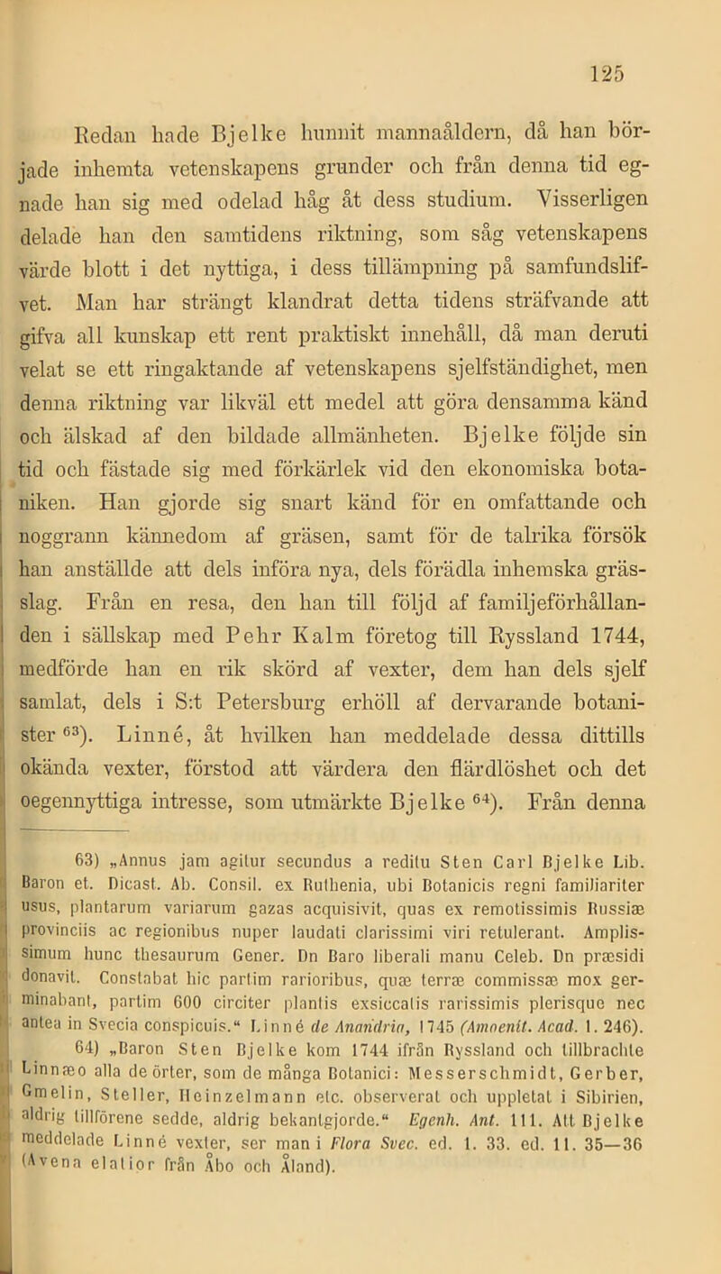 Redan hade Bjelke hunnit mannaåldern, då han bör- jade inhemta vetenskapens grunder och från denna tid eg- nade han sig med odelad håg åt dess studium. Visserligen delade han den samtidens riktning, som såg vetenskapens värde blott i det nyttiga, i dess tillämpning på samfundslif- vet. Man har strängt klandrat detta tidens sträfvande att gifva all kunskap ett rent praktiskt innehåll, då man deruti velat se ett ringaktande af vetenskapens sjelfständighet, men denna riktning var likväl ett medel att göra densamma känd och älskad af den bildade allmänheten. Bjelke följde sin tid och fästade sig med förkärlek vid den ekonomiska bota- niken. Han gjorde sig snart känd för en omfattande och I noggrann kännedom af gräsen, samt för de talrika försök I han anställde att dels införa nya, dels förädla inhemska gräs- slag. Från en resa, den han till följd af familj ef örhållan- I den i sällskap med Pehr Kalm företog till Ryssland 1744, j medförde han en rik skörd af vexter, dem han dels sjelf i samlat, dels i S:t Petersburg erhöll af dervarande botani- 1 ster Linné, åt hvilken han meddelade dessa dittills [! okända vexter, förstod att värdera den flärdlöshet och det ) oegennyttiga intresse, som utmärkte Bjelke ®‘*). Från denna 163) „Annus jam agilur secundus a redilu Sten Carl Bjelke Lib. Baron et. Bicast. Ab. Con.sil. ex Rutbenia, iibi Botanicis regni familiariler usus, plantarum variarum gazas acquisivit, quas ex remotissimis Bussiae provinciis ac regionibus nuper laudali clarissimi viri retulerant. Amplis- simum hunc tliesaurura Gener. Dn Baro liberali manu Celeb. Dn prmsidi donavit. Constabat hic partim rarioribus, quse terra; commissae mox ger- II minabanl, partim COO circiter planlis exsiccalis rarissimis plerisque nec III antea in Svecia conspicuis. Linné de Anaiidria, 1745 (Amnenit. Acad. 1.246). 64) „Baron Sten Bjelke kom 1744 ifr3n Ryssland och lillbraclite ij Linnaeo alla de örter, som de många Bolanici: Messerschmidt, Gerber, pj Gmelin, Steller, TIeinzelmann elc. observerat och uppletat i Sibirien, « aldrig tillförene sedde, aldrig bekantgjorde. Egenh. Ant. 111. Att Bjelke B meddelade Linné vexter, ser mani Flora Svec. ed. 1. 33. ed. 11. 35—36 * (iWena elat ior från Abo och Åland). i