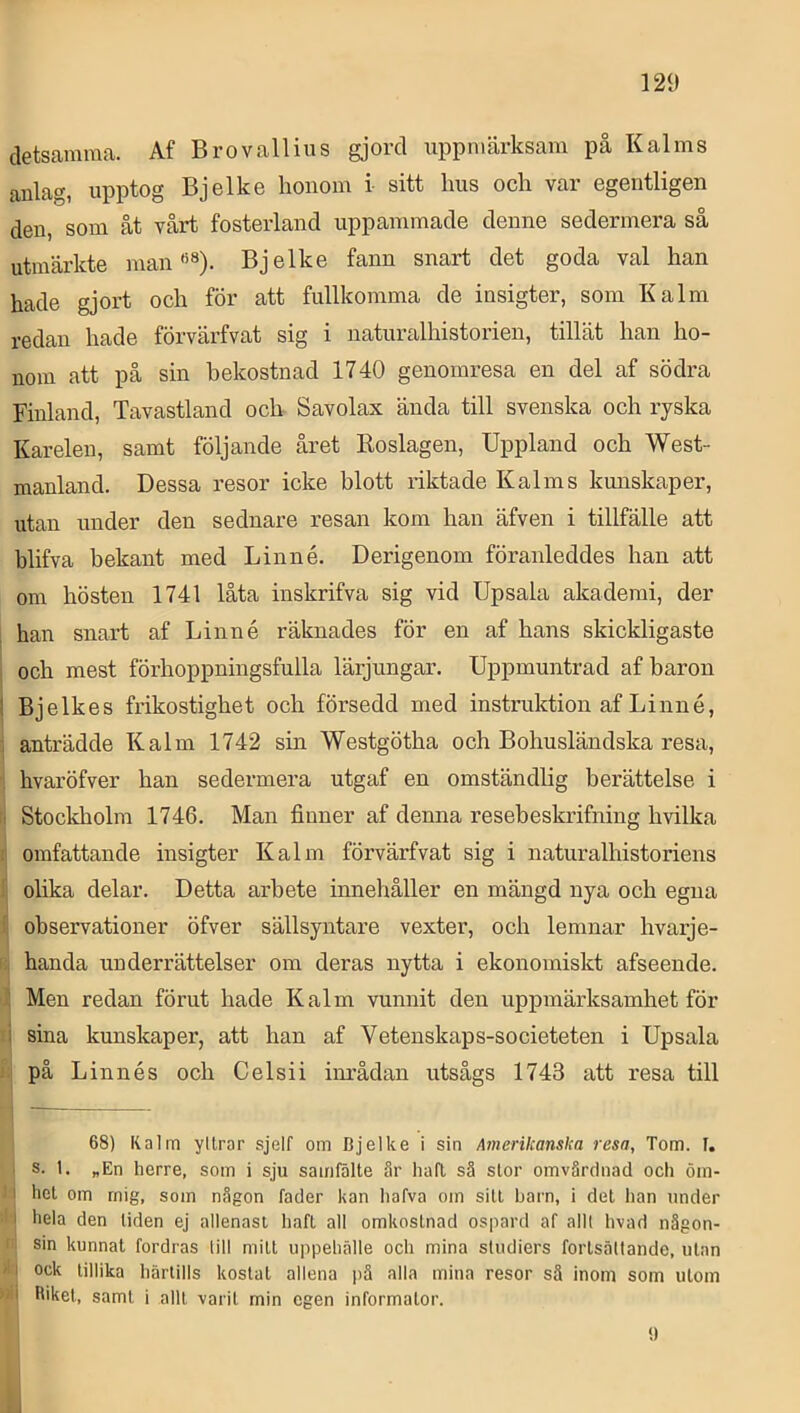 detsamma. Af Brovallins gjord uppmärksam på Kalms anlag, upptog Bjelke lionom i sitt Ims ocli var egentligen den, som åt vårt fosterland uppammade denne sedermera så utmärkte manBjelke fann snart det goda val han hade gjort och för att fullkomma de insigter, som Kalm redan hade förvärfvat sig i naturalhistorien, tillät han ho- nom att på sin bekostnad 1740 genomresa en del af södra Finland, Tavastland och Savolax ända till svenska och ryska Karelen, samt följande året Roslagen, Uppland och West- manland. Dessa resor icke blott luktade K al ms kunskaper, utan under den sednare resan kom han äfven i tillfälle att blifva bekant med Linné. Derigenom föranleddes han att om hösten 1741 låta inskrifva sig vid Upsala akademi, der ; han snart af Linné räknades för en af hans skickligaste och mest förhoppningsfulla lärjungar. Uppmuntrad af baron ! Bjelkes frikostighet och försedd med instruktion af Linné, , anträdde K alm 1742 sin Westgötha och Bohusländska resa, hvaröfver han sedermera utgaf en omständlig berättelse i Stockholm 1746. Man finner af denna resebeskrifning hvilka . omfattande insigter K alm förvärfvat sig i naturalhistoriens olika delar. Detta arbete inneliåller en mängd nya och egna ’ observationer öfver sällsyntare vexter, och lemnar hvarje- handa underrättelser om deras nytta i ekonomiskt afseende. : Men redan förut hade K alm vunnit den uppmärksamhet för i sina kunskaper, att han af Vetenskaps-societeten i Upsala på Linnés och Celsii inrådan utsågs 1743 att resa till 68) Kalm yllrar sjelf om Djelke i sin Amerikanska resa, Tom. f. s. 1. „En herre, som i sju samfälte är hafl så stor omvårdnad och öin- I hel om rnig, som någon fader kan hafva om sill barn, i del han under ' hela den liden ej allenasi hafl all omkoslnad ospard af allt hvad någon- sin kunnat fordras till milt uppehälle och mina studiers forlsältande, ulan I ock lillika härtills kostat allena pä alla mina resor sä inom som ulom ‘ Itikel, samt i allt varit min egen informator. t)