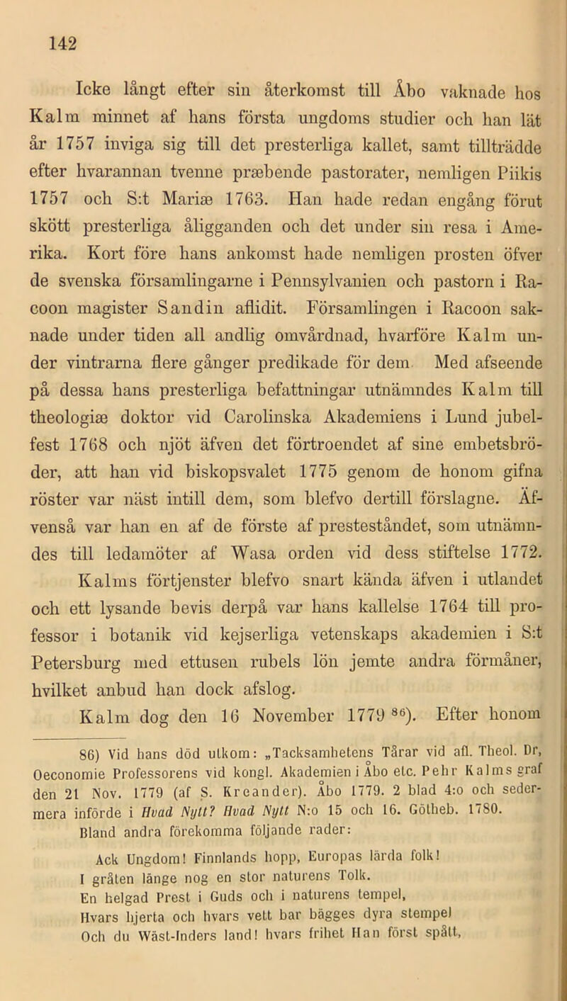 Icke långt efter sin återkomst till Åbo vaknade hos i K alm. minnet af hans första ungdoms studier och han lät i år 1757 inviga sig till det presterliga kallet, samt tillträdde i efter hvarannan tvenne prsebende pastorater, nemligen Piikis 1757 och S:t Marise 1763. Han hade redan engång förut | skött presterliga åligganden och det under sin resa i Ame- rika. Kort före hans ankomst hade nemligen prosten öfver de svenska församlingarne i Pennsylvanien och pastorn i Ra- . coon magister Sandin aflidit. Församlingen i Racoon sak- nade under tiden all andhg omvårdnad, hvårföre K alm un- der vintrarna flere gånger predikade för dem Med afseende i på dessa hans presterliga befattningar utnämndes K alm till , theologiae doktor vid Carolinska Akademiens i Lund jubel- i fest 1768 och njöt äfven det förtroendet af sine embetsbrö- der, att han vid biskopsvalet 1775 genom de honom gifna ! röster var näst intill dem, som blefvo dertill förslagne. Äf- venså var han en af de förste af presteståndet, som utnämn- des till ledamöter af Wasa orden vid dess stiftelse 1772. 1 Kalms förtjenster blefvo snart kända äfven i utlandet och ett lysande bevis derpå var hans kallelse 1764 till pro- fessor i botanik vid kejserliga vetenskaps akademien i S:t Petersburg med ettusen rubels lön jemte andra förmåner, hvilket anbud han dock afslog. Kalm dog den 16 November 1779 Efter honom 86) Vid hans död uLkom: „Tacksamhetens Tärar vid all. Theol. Dr, Oeconomie Professorens vid kongl. Akademien i Åbo etc. Pehr Kalms graf den 21 Nov. 1779 (af S. Kreander). Åbo 1779. 2 blad 4:o och seder- mera införde i Hvad Nijll? Hvad Nytt N:o 15 och 16. Gölheb. 1780. Bland andra förekomma följande rader: Ack Ungdom! Finnlands hopp, Europas lärda folk! I grälen länge nog en stor naturens Tolk. En helgad Prest i Guds och i naturens tempel, Hvars hjerta och hvars vett bar bägges dyra stempel Och du VVäst-lnders land! hvars frihet Han först spätt.