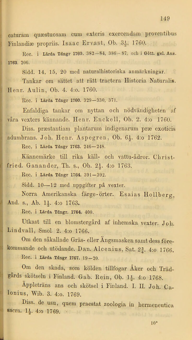 \] caturam qujestuosam cum exteris exerceudam proventibus i! Finlaudise propriis. Isaac Erviist, Ob. 3^. 1760. Rec. i Lärda Tdngr 1760, 382—84, 386—87. och i Gött. gel. Änz. 1763. 206. Sidd. 14, 15, 20 med naturalhistoriska anmärkningar. |! Tankar ona sättet att rätt tractera Historia Naturalis. ! Henr. Aulin, Ob. 4. 4;o. 1760. Rec. i Lärda Tdngr 1760. 329—330, 371. Enfaldiga tankar om nyttan och nödvändigheten af våra vexters kännande, Henr. Enckell, Ob. 2. 4:o 1760. Diss. praestantiam plantarum indigenarum prae exoticis adumbrans. Joh. Henr. Aspegren, Ob. 6^. 4:o 1762. Rec. i Lärda Tdngr 1763. 246—248. Kännemärke till rika käll- och vattu-ådror. Christ- li fried. Ganander, Th. s., Ob. 2^, 4:o 1763, i] Rec. i Lärda Tdngr 1764. 391—392. Sidd. 10—12 med uppgifter på vexter. Norra Amerikanska färge-örter. Esaias Hollberg, And. s., Ab. li. 4:o 1763. Rec. i Lärda Tdngr. 1764. 400. Utkast till en blomstergård af inhemska vexter. Joh. Lindvall, Smol 2. 4:o 1766. Om den såkallade Gräs- eller Ängsraasken samt dess före- kommande och utödande, Dan. Alcenius, Sat. 2f. 4:o 1766. Rec. i Lärda Tdngr 1767. 19—20. 1 Om den skada, som kölden tillfogar Åker och Träd- R gårds skötseln i Finland. Gab. Rein, Ob. 1-^. 4:o 1768. ^ Äppleträns ans och skötsel i Finland. I. II. Joh. Ca- P lonius, Wib. 3. 4:o. 1769. l Diss. de usu, quem praestat zoologia in hermeneutica W sacra. li. 4;o 1769. 10