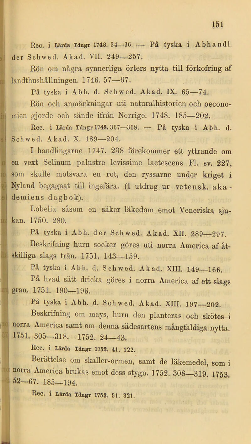 1 L i i 1 •M 3^ ■iq i Rec. i Lärda Tdngr 1746. 34—36. — På tyska i Abhandl. der Schwed. Akad, VII. 249—257. Rön om några synnerliga örters nytta till förkofring af landthushållningen. 1746. 57—67. På tyska i Abh. d. Schwed. Akad. IX, 65—74, Rön och anmärkningar uti naturalhistorien och oecono- niien gjorde och sände ifrån Norrige. 1748. 185—202. Rec. i lärda Tdngr 1748.367—368. — På tyska i Abh. d. Schwed. Akad. X. 189—204. I handlingarne 1747, 238 förekommer ett yttrande om en vext Selinum palustre levissirae lactescens Fl. sv. 227, som skulle motsvara en rot, den ryssarne under kriget i Nyland begagnat tiU ingefära. (I utdrag ur ve tens k. aka- demiens dagbok). Lobelia såsom en säker läkedom emot Veneriska sju- kan. 1750. 280. På tyska i Abh. der Schwed, Akad. XII. 289—297. Beskrifning huru socker göres uti norra America af åt- skilliga slags trän. 1751. 143—159. På tyska i Abh, d. Schwed. Akad. XIII. 149—166. Pa hvad sätt dricka göres i norra America af ett slags gran. 1751, 190—196. På tyska i Abh. d. Schwed, Akad. XIII. 197—202, Beskrifning om mays, huru den planteras och skötes i norra America samt om denna sädesartens mångfaldiga nytta. 1751. 305—318. 1752. 24—43. Rec. i Lärda Tdngr 1752. 41, 122. Berättelse om skaller-ormen, samt de läkemedel, som i norra America brukas emot dess stygn. 1752. 308—319. 1753 52—67. 185—194. Rec. i Lärda Tdngr 1763. 51. 321.