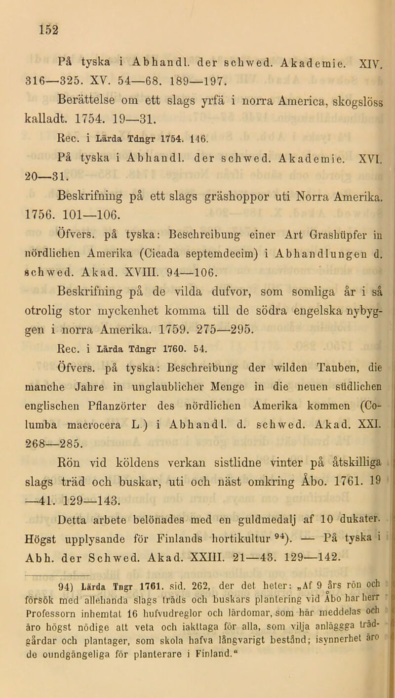 På tyska i Abhandl. der schwed. Akademie. XIV. 316—325. XV. 54—68. 189—197. Berättelse om ett slags yrfä i norra America, skogslöss kalladt. 1754. 19—31. Rec. i Lärda Tdngr 1754. 146. På tyska i Abhandl. der schwed. Akademie. XVI. 20—31. Beskrifning på ett slags gräshoppor uti Norra Amerika. 1756. 101—106. Öfvers. på tyska: Beschreibimg einer Art Grashiipfer in nördlichen Amerika (Cicada septemdecim) i Abhandlungen d. schwed. Akad. XVIII. 94—106. Beskrifning på de vilda dufvor, som somliga år i så i otrolig stor myckenhet komma till de södra engelska nybyg- gen i norra Amerika. 1759. 275—295. Rec. i Lärda Tdngr 1760. 54. Öfvers. pä tyska: Beschreibimg der wilden Tauben, die manche Jahre in unglaublicher Menge in die neuen siidlichen englischen Pflanzörter des nördlichen Amerika kommen (Co- lumba macrocera L) i Abhandl. d. schwed. Akad. XXL 268—285. Rön vid köldens verkan sistlidne vinter på åtskiUiga slags träd och buskar, uti och näst omkring Åbo. 1761. 19 —41. 129—143. Detta arbete belönades med en guldmedalj af 10 dukater. Högst upplysande för Finlands hortikultur — På tyska i Abh. der Schwed. Akad. XXIII. 21—43. 129—142. 94) Lärda Tngr 1761. .sid. 262, der det heler: „Af 9 års rön och försök med allehanda slags träds och huskars plantering vid Abo har herr Professorn inhemtal 16 hufvudreglor och lärdomar, som här meddelas och äro högst nödige alt veta och iakttaga för alla, som vilja anläggga träd- gårdar och planlager, som skola hafva långvarigt bestånd; isynnerhet äro de oundgängeliga för planlerare i Finland.