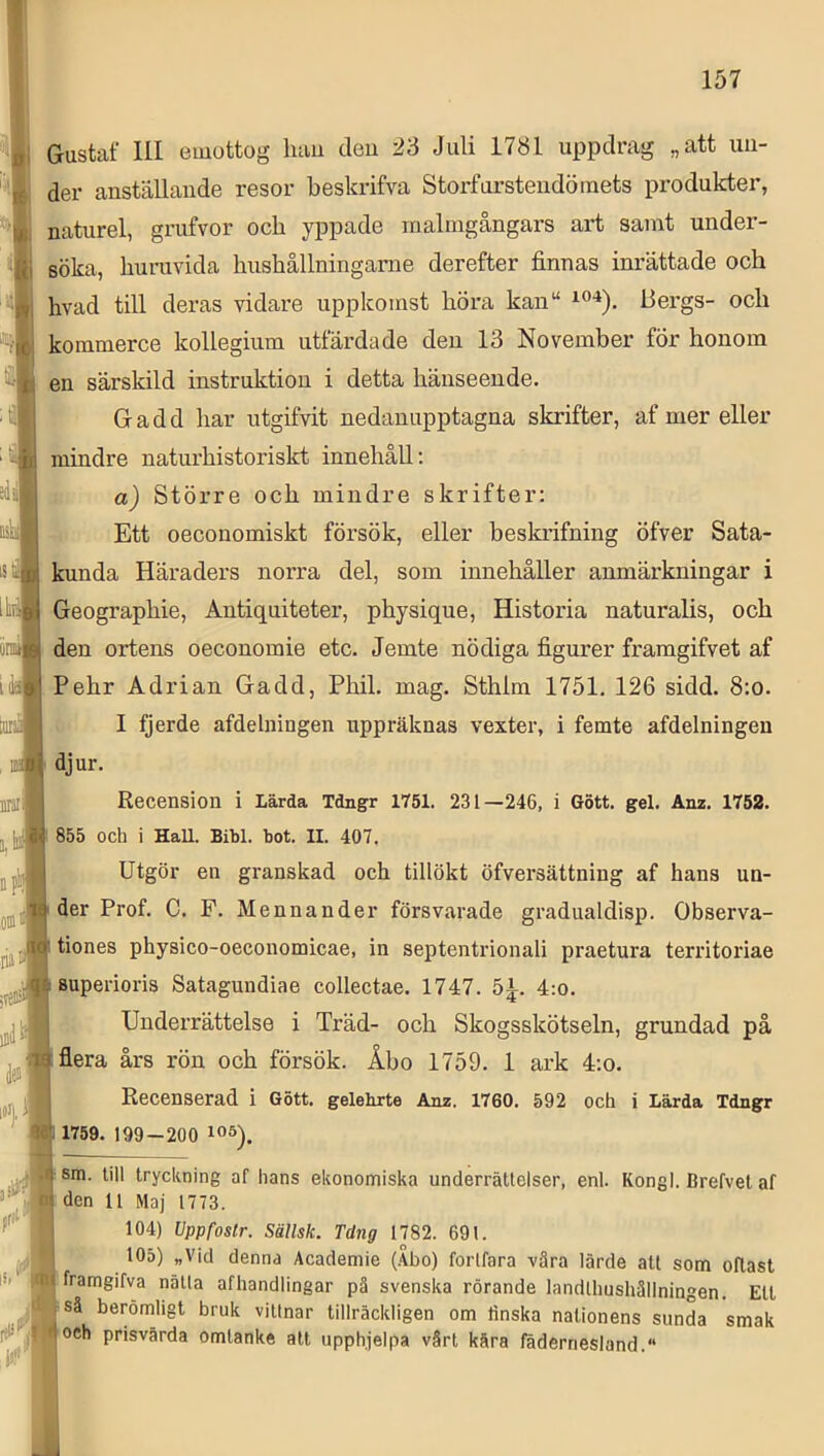 Gustaf 111 euiottog luiu deu 23 Juli 1781 uppdrag „att un- der anställande resor beskrifva Storfursteiidöinets produkter, naturel, grufvor och yppade raalmgångars art samt under- söka, huruvida hushållninganie derefter finnas inrättade och hvad till deras vidare uppkomst höra kan“ Bergs- och kommerce kollegium utfärdade deu 13 November för honom en särskild instruktion i detta hänseende. 1 Gadd har utgifvit nedanupptagna skrifter, af mer eller mindre naturhistoriskt innehåll; ; a) Större och mindre skrifter: Ett oeconomiskt försök, eller beskrifning öfver Sata- kunda Häraders norra del, som innehåller anmärkningar i Geographie, Antiquiteter, physique, Historia naturalis, och den ortens oeconomie etc. Jemte nödiga figurer framgifvet af Pehr Adrian Gadd, Phil. mag. Sthlm 1751. 126 sidd. 8:o. I fjerde afdelningen uppräknas vexter, i femte afdelningeu djur. Recension i Lärda Idngr 1751. 231—246, i Gött. gel. Anz. 1752. 855 och i HaU. Bibi. bot. II. 407. Utgör en gx’anskad och tillökt öfversättning af hans un- der Prof. C. F. Mennander försvarade gradualdisp. Observa- tiones physico-oeconomicae, in septentrionali praetura territoriae superioris Satagundiae collectae. 1747. 5^. 4:o. Underrättelse i Träd- och Skogsskötseln, grundad på flera års rön och försök. Åbo 1759. 1 ark 4;o. Recenserad i Gött. gelebrte Anz. 1760. 592 och i Lärda Tdngr 1759. 199-200 sm. till tryckning af hans ekonomiska underrättelser, enl. Kongl. Brefvel af den 11 Maj 1773. 104) Uppfostr. Sällsk. Tdng 1782. 691. 105) „Vid denna Academie (.\bo) forlfara vära lärde atl som oftast framgifva nätla afhandlingar pä svenska rörande landlhushällningen. EU så berömligt bruk vittnar tillräckligen om tinska nationens sunda smak och prisvärda omtanke att upphjelpa värt kära fädernesland.“