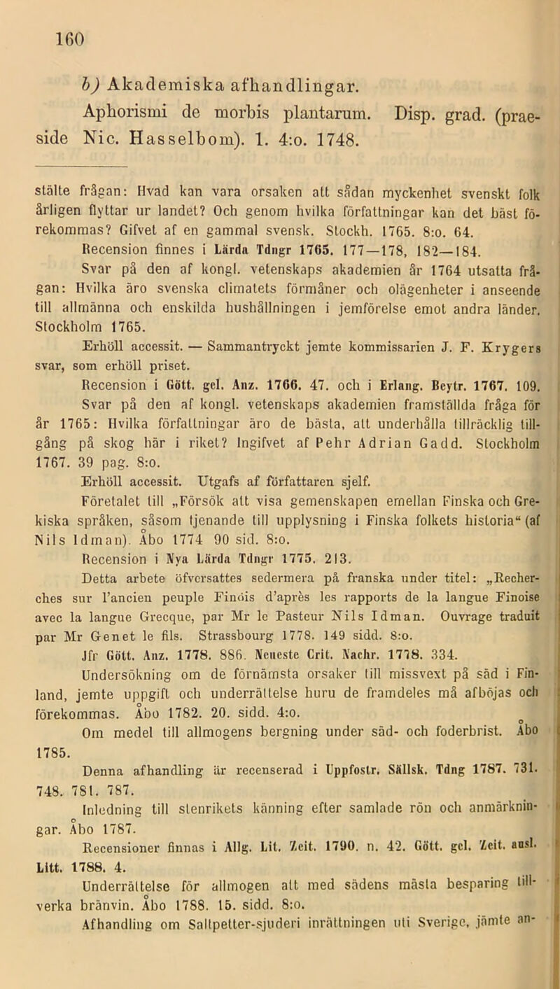 h) Akademiska afhandlingar, Aphorismi de morbis plantarum. Disp. grad. (prae- side Nic. Hasselbom). 1. 4;o. 1748. slälte frågan: Hvad kan vara orsaken alt Scådan myckenhet svenskt folk årligen flyttar ur landet? Och genom hvilka författningar kan det bäst fö- rekommas? Gifvet af en gammal svensk. Slockh. 1765. 8:o. 64. Recension finnes i Lärda Tdngr 1765. 177 — 178, 182—184. Svar pä den af kongl. vetenskaps akademien är 1764 utsatta frå- gan: Hvilka äro svenska climatets förmåner och olägenheter i anseende till allmänna och enskilda hushållningen i jemförelse emot andra länder. Stockholm 1765. Erhöll accessit. — Sammantryckt jemte kommissarien J. F. Krygers svar, som erhöll priset. Recension i Gött. gcl. Anz. 1766. 47. och i Erlang. Bcytr. 1767. 109. Svar pä den af kongl. vetenskaps akademien framställda fråga för år 1765: Hvilka författningar äro de bästa, alt underhålla tillräcklig till- gång på skog här 1 riket? Ingifvet af Pehr Adrian Gadd. Stockholm 1767. 39 pag. 8:0. Erhöll accessit. Utgafs af författaren sjelf. Företalet till „Försök alt visa gemenskapen emellan Finska och Gre- kiska språken, såsom tjenande till upplysning i Finska folkets historia (af Nils Idinan). Abo 1774 90 sid. 8:o. Recension i Nya Lärda Tdngr 1775. 213. Detta arhete öfvcrsattes sedermera på franska under titel: „Eecher- ches sur 1’ancien peuple Finöis d’apres les rapports de la langue Finoise avec la langue Grecque, par Mr le Pasteur Nils Idman. Ouvrage traduit par Mr Genet le fils. Strasshourg 1778. 149 sidd. 8:o. Jfr Gött. Anz. 1778. 886. Ncncste Crit. Naclir. 1778. 334. Undersökning om de förnämsta orsaker (ill missvext pä säd i Fin- land, jemte uppgift och underrällelse huru de framdeles må afböjas och förekommas. Abo 1782. 20. sidd. 4:o. ^ Om medel till allmogens bergning under säd- och foderbrist. Abo 1785. Denna af handling är recenserad i Uppfostr. Sällsk. Tdng 1787. 731. 748. 781. 787. Inledning till slenrikets känning efter samlade rön och anmärknin- gar. Abo 1787. Recensioner finnas i Allg. Lit. Xcit. 1790. n. 42. Gött. gcl. Zcit. ansl. Lltt. 1788. 4. Underrältelse för allmogen alt med sädens mäsla besparing liH* verka bränvin. Åbo 1788. 15. sidd. 8:o. Äfhandling om Saltpetter-sjuderi inrättningen u(i Sverige, jämte an-