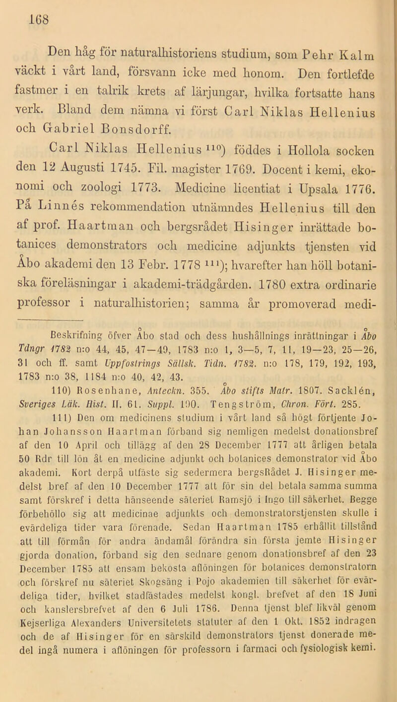 Den håg för naturalhistoriens studium, som Pehr K alm väckt i vart land, försvann icke med honom. Den fortlefde fastmer i en talrik krets af lärjungar, hvilka fortsatte hans verk. Bland dem nämna vi först Carl Niklas Hellenius och Gabriel Bonsdorff. Carl Niklas Hellenius föddes i Hollola socken den 12 Augusti 1745. Fil. magister 1769. Docent i kemi, eko- nomi och zoologi 1773. Medicine licentiat i Upsala 1776. Pa Linnés rekommendation utnämndes Hellenius till den af prof. Haartman och bergsrådet Hisinger inrättade ho- tanices demonstrators och medicine adjunkts tjensten vid Åbo akademi den 13 Febr. 1778 hvarefter han höll botani- ska föreläsningar i akademi-trädgården. 1780 extra ordinarie professor i naturalhistorien; samma år promoverad medi- Beskrifning öfver Abo stad och dess hushållnings inrättningar i Ibo Tdngr n:o 44, 45, 47-49, 1783 n:o 1, 3—5, 7, 11, 19-23, 25—26, 31 och ff. samt Uppfosirings Sällsk. Tidn. 4'7S2. n:o 178, 179, 192, 193, 1783 n:o 38, 1184 n:o 40, 42, 43. 110) Rosenhane, Anteckn. 355. Abo stifts Matr. 1807. Sacklén, Sveriges Läk. Ilist. II. 61. Siippl. 190. Tengström, Cliron. Fört. 285. 111) Den om medicinens sludium i vårt land så högt förljente Jo- han Johansson Haartman förband sig nemligen medelst donationsbref af den 10 April och tillägg af den 28 December 1777 att årligen betala 50 Rdr till lön ät en medicine adjunkt och botanices demonstrator vid Abo akademi. Kort derpå ulfäste sig sedermera bergsRädet J. Hisinger me- delst bref af den 10 December 1777 att för sin del betala samma summa samt förskref i detta hänseende säteriet Ramsjö i Ingo till säkerhet. Begge förbehöllo sig att medicinae adjunkts och demonstratorstjensteu skulle i evärdeliga tider vara förenade. Sedan Haartman 1785 erhållit tillstånd att till förmån för andra ändamål förändra sin första jemte Hisinger gjorda donation, förband sig den sednare genom donationsbref af den 23 December 1785 att ensam bekosta aflöningen för bolanices demonslratorn och förskref nu säleriet Skogsäng i Pojo akademien till säkerhet för evär- deliga tider, hvilket sladfäslades medelst kongl. brefvet af den 18 Juni och kanslersbrefvet af den 6 Juli 1786. Denna Ijenst blef likväl genom Kejserliga Alexanders Universitetets staluter af den 1 Okt. 1852 indragen och de af Hisinger för en särskild demonstrators tjenst donerade me- del ingå numera i aflöningen för professorn i farmaci och fysiologisk kemi.