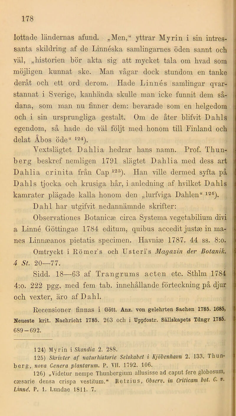 lottade ländernas afund. „Men,“ yttrar Myrin i sin intres- santa skildring af de Linnéska samlingarnes öden sannt och väl, „historien hör akta sig att mycket tala om hvad som möjligen kunnat ske. Man vågar dock stundom en tanke deråt och ett ord derom. Hade Linnés samlingar qvar- stannat i Sverige, kanhända skulle man icke funnit dem så- dana, som man nu finner dem; bevarade som en helgedom och i sin ursprungliga gestalt. Om de åter blifvit Dahls egendom, så hade de väl följt med honom till Finland och delat Åbos öde“ Vextslägtet Dahlia hedrar hans namn. Prof. Thun- herg heskref nemligen 1791 slägtet Dahlia med dess art Dahlia crinita från Gap Han ville dermed syfta på Dahls tjocka och krusiga hår, i anledning af hvilket Dahls kamrater plägade kalla honom den „lurfviga Dahlen“ Dahl har utgifvit nedannämnde skrifter: Observationes Botanicse circa Systema vegetabilium divi a Linné Göttingae 1784 editum, quibus accedit justse in må- nes Linnseanos pietatis specimen. Havnise 1787. 44 ss. 8:o. Omtryckt i Römer’s och Usteri’s Macjazin der Botanik. 4 SL 20—77. Sidd. 18—63 af Trangrums acten etc. Sthlm 1784 4;o. 222 pgg. med fem tah. innehållande förteckning på djiur och vexter, äro af Dahl. Recensioner finnas i Gött. Anz. von gelelirten Sachen 1785. 1685, Neueste krit. Nackricht 1785. 263 och i IJppfostr. Sällskapets Tdngr 1785. 689-692. 124) Myrin i Skandia 2. 288. 125) Slirivter af naturliistorie Selskabet i Kjöbenhavn 2. 133. Thun- berg, nova Genera plantarum, P. VII. 1792. 106. 126) „Videtur nempe Thunbergiuin allusisse ad caput fere globosuin, Ccesarie densa crispa vestilum. lletzius, Observ. in Crilicam bot. C. v. Linné. P. 1. Lundae 1811. 7.