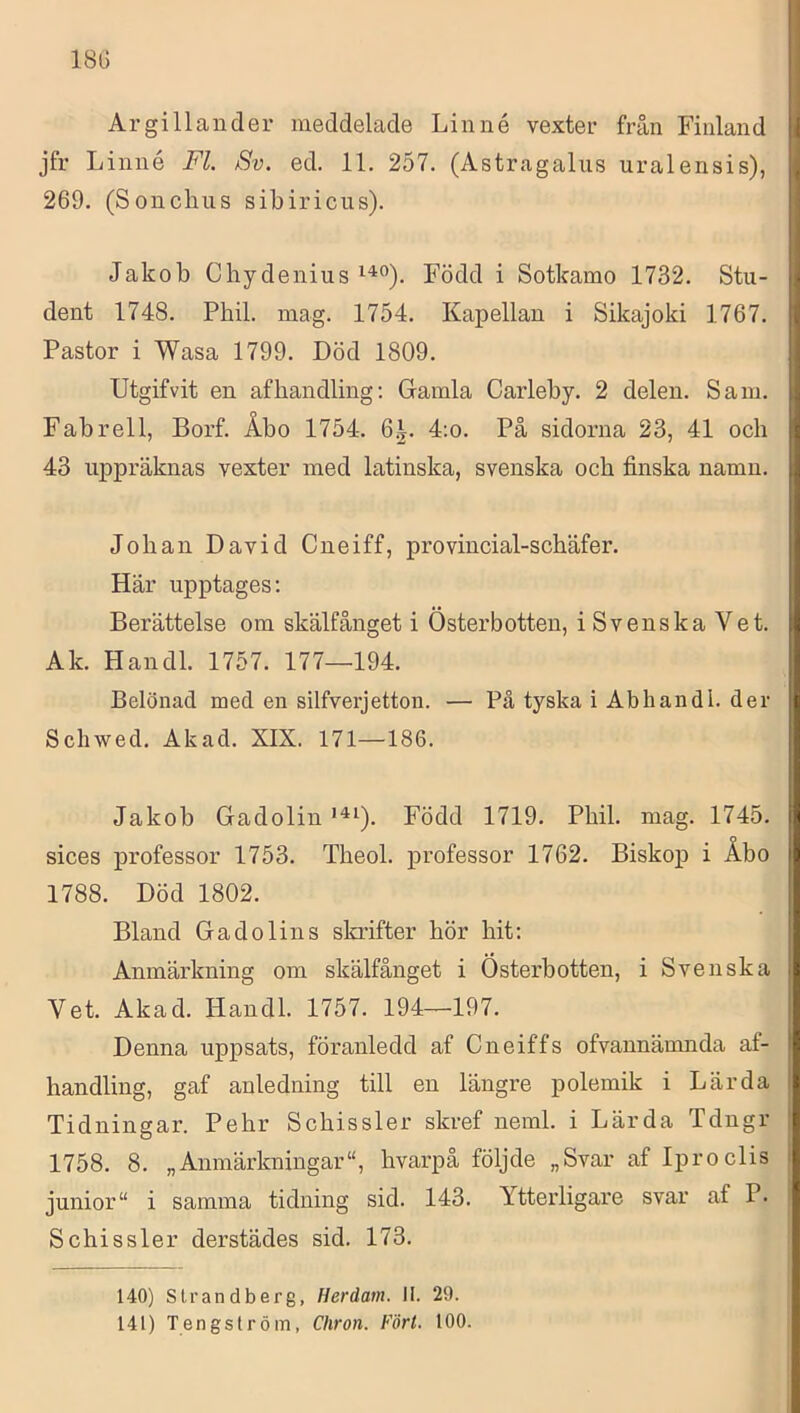 18G Argillauder meddelade Linné vexter från Finland jfr Linné Fl. Sv. ed. 11. 257. (Astragalus uralensis), 269. (Sonchiis sibiricus). Jakob Cliydenius Född i Sotkamo 1732. Stu- dent 1748. Phil. mag. 1754. Kapellan i Sikajoki 1767. Pastor i Wasa 1799. Död 1809. Utgifvit en af handling: Gramla Carleby. 2 delen. Sam. Fabrell, Borf. Åbo 1754. 6.|. 4;o. På sidorna 23, 41 och 43 uppräknas vexter med latinska, svenska och finska namn. Johan David Cneiff, provincial-schäfer. Här upptages: Berättelse om skälfånget i Österbotten, iSvenskaVet. Ak. Handl. 1757. 177—194. Belönad med en silfverjetton. — På tyska i Abhandl. der Schwed. Akad. XIX. 171—186. Jakob Gadolin Född 1719. Phil. mag. 1745. sices professor 1753. Theol. professor 1762. Biskop i Åbo 1788. Död 1802. Bland Gadolins skrifter hör hit: Anmärkning om skälfånget i Österbotten, i Svenska Vet. Akad. Handl. 1757. 194—197. Denna uppsats, föranledd af Cneiffs ofvannämnda af- handling, gaf anledning till en längre polemik i Lärda Tidningar. Pehr Schissler skref neml. i Lärda Tdngr 1758. 8. „Anmärkningar”, hvarpå följde „Svar af Iproclis junior” i samma tidning sid. 143. Ytterligare svar af P. Schissler derstädes sid. 173. 140) Strandberg, Herdam. II. 29. 141) Tengslröm, Chron. Fört. 100.