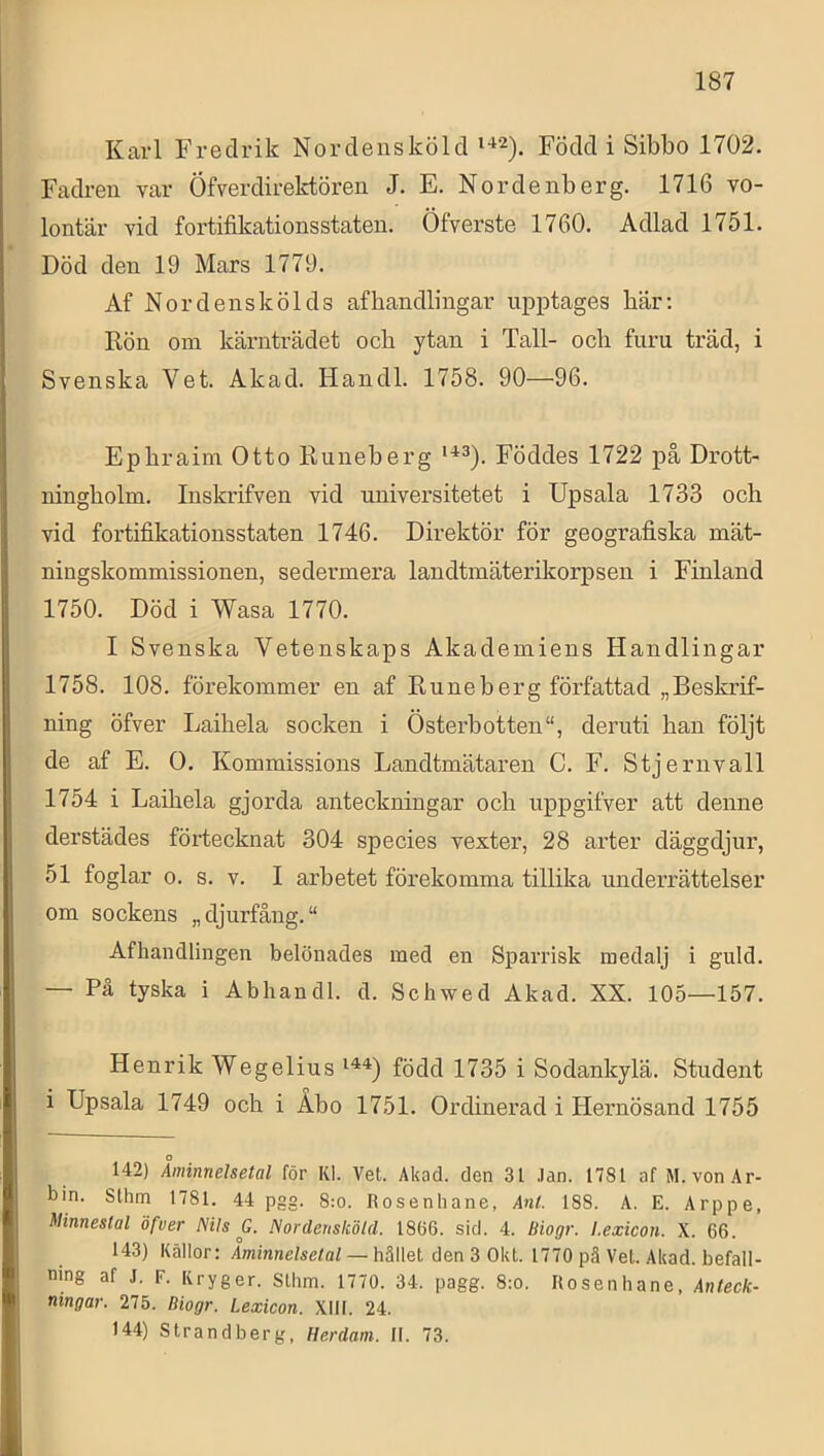 Karl Fredrik Nordensköld Föddi Sibbo 1702. Fadreu var Öfverdirektören J. E. Nordenberg. 1716 vo- lontär vid fortifikationsstaten. Öfverste 1760. Adlad 1751. Död den 19 Mars 1779. Af Nordenskölds af handlingar upptages bär; Rön om kärnträdet och ytan i Tall- och furu träd, i Svenska Vet. Akad. Handl. 1758. 90—96. Ephraim Otto Runeberg Föddes 1722 på Drott- ningholm. Inskrifven vid universitetet i Upsala 1733 och vid fortifikationsstaten 1746. Direktör för geografiska mät- ningskommissionen, sedermera landtmäterikorpsen i Finland 1750. Död i Wasa 1770. I Svenska Vetenskaps Akademiens Handlingar 1758. 108. förekommer en af Runeberg författad „Beskrif- ning öfver Laihela socken i Österbotten”, deruti han följt de af E. O. Kommissions Landtmätaren C. F. Stjernvall 1754 i Laihela gjorda anteckningar och uppgifver att denne derstädes förtecknat 304 species vexter, 28 arter däggdjur, 51 foglar 0. s. v. I arbetet förekomma tillika underrättelser om sockens „ djurfång. “ Afhandlingen belönades med en Sparrisk medalj i guld. — På tyska i Abhandl. d. Schwed Akad. XX. 105—157. Henrik Wegelius född 1735 i Sodankylä. Student i Upsala 1749 och i Åbo 1751. Ordinerad i Hernösand 1755 142) Åminnelsetal för Kl. Vet. Akad. den 31 .lan. 1781 af M. von Ar- bin. Sthm 1781. 44 pgg. 8:o. Rosenhane, Anl. 188. A. E. Arppe, Minnestal öfver Nils G. Nordensköld. 1866. sid. 4. Biogr. l.exicon. X. 66. 143) Källor: Åminnelsetal — hället den 3 Okt. 1770 pä Vet. Akad. befall- ning af J. F. Kryger. Slhm. 1770. 34. pagg. 8:o. Rosenhane, Anteck- ningar. 275. Biogr. Lexicon. XIH. 24. 144) Strandberg, Herdam. II. 73.