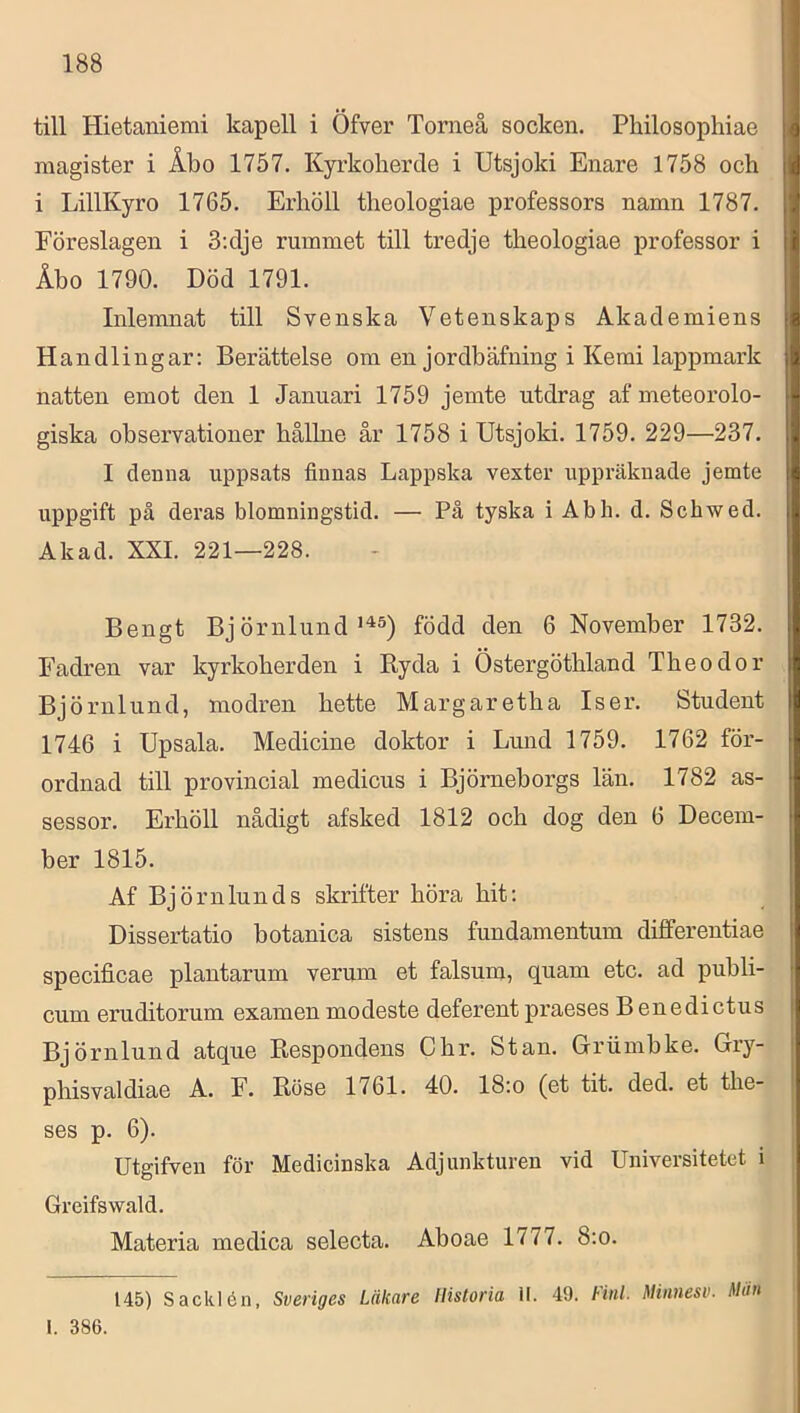 till Hietaniemi kapell i Öfver Torneå socken. Philosophiae magister i Åbo 1757. Kyrkoherde i Utsjoki Enare 1758 och i LillKyro 1765. Erhöll theologiae professors namn 1787. Föreslagen i 3;dje rummet till tredje theologiae i>rofessor i Åho 1790. Död 1791. Inlemnat till Svenska Vetenskaps Akademiens Handlingar: Berättelse om en jordbäfning i Kemi lappmark natten emot den 1 Januari 1759 jemte utdrag af meteorolo- giska observationer hållne år 1758 i Utsjoki. 1759. 229—237. I denna uppsats finnas Lappska vexter uppräknade jemte uppgift på deras blomningstid. — På tyska i Abh. d. Schwed. Akad. XXL 221—228. Bengt Bj örnlundfödd den 6 November 1732. Fadren var kyrkoherden i Ryda i Östergöthland Theo dor Björnlund, modren hette Margaretha Is er. Student 1746 i Upsala. Medicine doktor i Lund 1759. 1762 för- ordnad till provincial medicus i Björneborgs län. 1782 as- sessor. Erhöll nådigt afsked 1812 och dog den 6 Decem- ber 1815. Af Björnlunds skrifter höra hit; Dissertatio botanica sistens fundamentum differentiae specificae plantarum verum et falsum, quam etc. ad publi- cum eruditorum examen modeste deferent praeses B enedictus Björnlund atque Respondens C hr. Stan. Grumbke. Gry- phisvaldiae A. F. Röse 1761. 40. 18:o (et tit. ded. et the- ses p. 6). Utgifven för Medicinska Adjunkturen vid Universitetet i Greifswald. Materia medica selecta. Aboae 1777. 8:o. 145) Sacklén, Sveriges Läkare Historia II. 49. Finl. Minnesv. Man 1. 386.