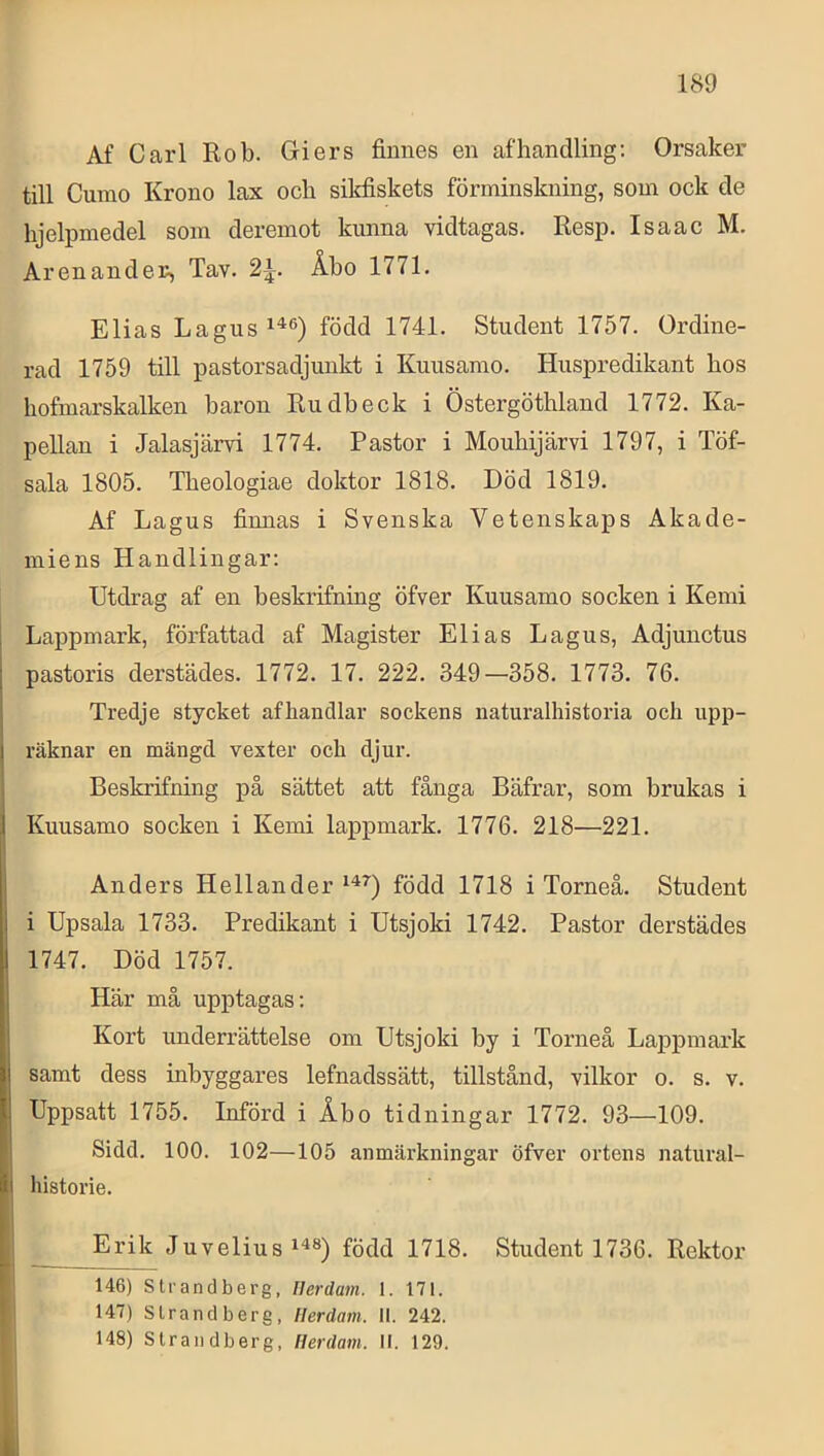 Af Carl Rob. Giers finnes en afhandling; Orsaker till Curao Krono lax ocb sikfiskets förminskning, som ock de hjelpmedel som deremot kunna vidtagas. Resp. Is aa c M. Aren and er, Tav. Åbo 1771. Elias Lagus^^®) född 1741. Student 1757. Ordine- rad 1759 till pastorsadjunkt i Kuusamo. Huspredikant bos hofmarskalken baron Rudbeck i Östergöthland 1772. Ka- pellan i Jalasjärvi 1774. Pastor i Mouhijärvi 1797, i Töf- sala 1805. Tbeologiae doktor 1818. Död 1819. Af Lagus finnas i Svenska Vetenskaps Akade- miens Handlingar: Utdrag af en beskrifning öfver Kuusamo socken i Kemi Lappmark, författad af Magister Elias Lagus, Adjunctus pastoris derstädes. 1772. 17. 222. 349—358. 1773. 76. Tredje stycket afhandlar sockens naturalhistoria och upp- räknar en mängd vexter och djur. Beskrifning på sättet att fånga Bäfrar, som brukas i Kuusamo socken i Kemi lappmark. 1776. 218—221. Anders Hellander född 1718 i Torneå. Student i Upsala 1733. Predikant i Utsjoki 1742. Pastor derstädes 1747. Död 1757. Här må upptagas: Kort underrättelse om Utsjoki by i Torneå Lappmark samt dess inbyggares lefnadssätt, tillstånd, vilkor o. s. v. Uppsatt 1755. Införd i Åbo tidningar 1772. 93—109. Sidd. 100. 102—105 anmärkningar öfver ortens natural- historie. - Juvelius född 1718. Student 1736. Rektor 146) Strandberg, Ilerdam. 1. 171. 147) Strandberg, Ilerdam. II. 242. 148) Strandberg, Ilerdam. II. 129.