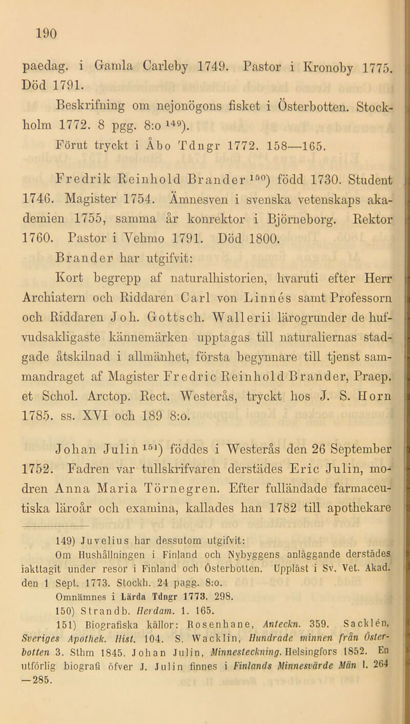 paeclag. i Gamla Carleby 1749. Pastor i Kronoby 1775. Död 1791. Beskrifiiing om nejonögons fisket i Österbotten. Stock- holm 1772. 8 pgg. 8:o Förut tryckt i Åbo Tdngr 1772. 158—165. Fredrik Pteinhold Brander född 1730. Student 1746. Magister 1754. Ämnesven i svenska vetenskaps aka- demien 1755, samma år konrektor i Björueborg. Rektor 1760. Pastor i Vehmo 1791. Död 1800. Bran der har utgifvit: Kort begrepp af naturalhistorien, hvaruti efter Herr Archiatern och Riddaren Carl von Linnés samt Professorn och Riddaren Joh. Gottsch. Wallerii lärogrunder de huf- vudsakligaste kännemärken upptagas till naturaliernas stad- gade åtskilnad i allmänhet, första begynnare till tjenst sam- mandraget af Magister Fredric Reinhold Brander, Praep. et Schol. Arctop. Rect. Westerås, tryckt hos J. S. Horn 1785. SS. XVI och 189 8;o. Johan Julin föddes i Westerås den 26 September 1752. Fadren var tullskrifvaren derstädes Eric Julin, mo- dren Anna Maria Törnegren. Efter fulländade farmaceu- tiska läroår och examina, kallades han 1782 till apothekare 149) Juvelius har dessutom utgifvit: Om Hushållningen i Finland och Nybyggens anläggande derstädes iakttagit under resor i Finland och Österbotten. Uppläst i Sv. Vet. Akad. den 1 Sept. 1773. Stockh. 24 pagg. 8:o. Omnämnes i Lärda Tdngr 1773. 298. 150) Strandb. llerdam. 1. 165. 151) Biografiska källor: Rosenhane, Anleckn. 359. Sacklén, Sveriges Apothek. Ilist. 104. S. Wacklin, Hundrade minnen från Öster- botten 3. Sthm 1845. Johan Julin, Minnesteckning. Ee\sing{ors 1852. En utförlig biografi öfver .1. Julin finnes i Finlands Minnesvärde Män I. 264 — 285.