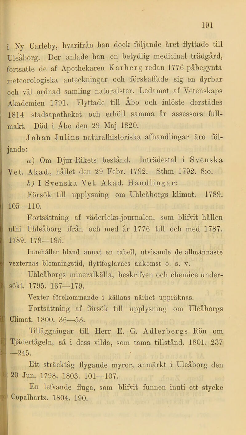 i Ny Carleby, hvarifrån han dock följande året flyttade till Uleåborg. Der anlade han en betydlig niedicinal trädgård, fortsatte de af Apotbekaren Karberg redan 1776 påbegynta meteorologiska anteckningar och förskaffade sig en dyrbar och väl ordnad samling naturalster. Ledamot af Vetenskaps Akademien 1791. Flyttade till Åbo och inlöste derstädes 1814 stadsapotbeket ocb erhöll samma år assessors full- makt. Död i Åbo den 29 Maj 1820. Johan Julins naturalhistoriska afhandlingar äro föl- jande; a) Om Djur-Rikets bestånd. Inträdestal i Svenska Vet. Akad., hållet den 29 Febr. 1792. Sthm 1792. 8:o. bj I Svenska Vet. Akad. Handlingar: Försök till upplysning om Uhleåborgs klimat. 1789. 105—110. Fortsättning af väderleks-journalen, som blifvit hållen uthi Uhleåborg ifrån och med år 1776 till och med 1787. 1789. 179—195. Innehåller bland annat en tabell, utvisande de allmännaste vexternas blomningstid, flyttfoglarnes ankomst o. s. v. Uhleåborgs mineralkälla, beskrifven och chemice under- sökt. 1795. 167—179. Vexter förekommande i källans närhet uppräknas. Fortsättning af försök till upplysning om Uleåborgs Climat. 1800. 36—53. Tilläggningar till Herr E. G. Adlerbergs Rön om Tjäderfågeln, så i dess vilda, som tama tillstånd. 1801. 237 —245. Ett sträcktåg flygande myror, anmärkt i Uleåborg den 20 Jun. 1798. 1803. 101—107. En lefvande fluga, som blifvit funnen inuti ett stycke Copalhartz. 1804. 190.