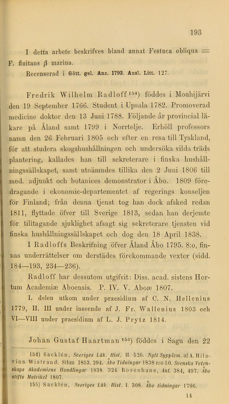 I detta arbete beskrifves bland annat Festuca obliqua F. fluitans j3 marina. Recenserad i Gött. gel. Anz. 1793. Ausl. Litt. 127. Fredrik Wilhelm Raclloffföddes i Moiihijärvi ! den 19 September 1766. Student i Upsala 1782. Promoverad medicine doktor den 13 Juni 1788. Följande år provincial lä- kare på Åland samt 1799 i Norrtelje. Erhöll professors namn den 26 Februari 1805 och efter en resa till Tyskland, för att studera skogshushållningen och undersöka vilda träds plantering, kallades han till sekreterare i finska hushåll- ningssällskapet, samt utnämndes tillika den 2 Juni 1806 till med. adjunkt och botanices demonstrator i Åbo. 1809 före- . dragande i ekonomie-departementet af regerings konseljen ( för Finland; från denna tjenst tog han dock afsked redan 1811, flyttade öfver till Sverige 1813, sedan han derjemte t för tilltagande sjuklighet afsagt sig sekreterare tjensten vid I finska hushållningssällskapet och dog den 18 April 1838. I Radloffs Beskrifning öfver Åland Åbo 1795. 8:o, fin- ' I nas underrättelser om derstädes förekommande vexter (sidd. 184—193, 234—236). Radloff har dessutom utgifvit; Diss. acad. sistens Hor- I' tum Academise Aboensis. P. IV. V. Abom 1807. J I. delen utkom under praesidium af C. N. Hellenius |i 1779, II. III under inseende af J. Fr. Wallenius 1803 och VI—VIII under praesidium af L. J. Prytz 1814. 1 Johan Gustaf Haartman föddes i Sagu den 22 t- I 154) Sacklén, Sveriges Läk. Uisl. II. 526. Nijll Sypplem. al fi rion VVisIrand. Sllim 1853.294. Åbo Tidningar \S38 n:o ftO. Svenska Velen- skaps Akademiens Handlingar 1838. 324. Rosenhane, Ant. 384, 497. Åbo V slifis Matrikel 1807. 155) Sacklén, Sveriges Läk. Hisl. I. 308. Åbo tidningar 1796. 14