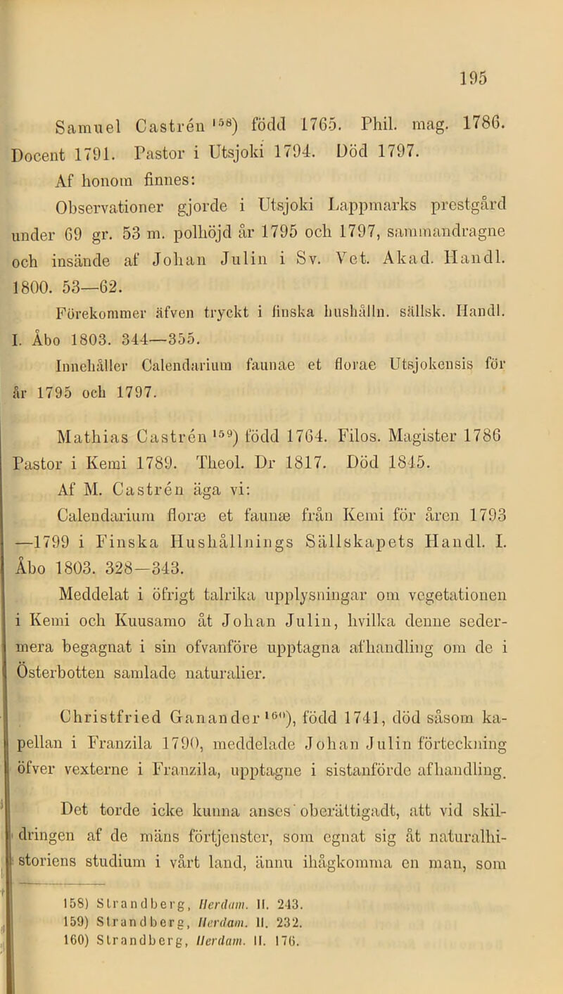 Samuel Castréii född 1765. Phil. mag. 1786. Docent 1791. Pastor i Utsjoki 1794. Död 1797. Af honom finnes; Observationer gjorde i Utsjoki Lappmarks prestgcård under 69 gr. 53 m. polhöjd år 1795 och 1797, sanunandragne och insände af Johan Julin i Sv. Vet. Akad. Handl. 1800. 53—62. Förekommer .äfven tryckt i finska Lushålln. sällsk. Hantll. I. Åbo 1803. 344—355. Innehåller Calenclarium faunae et florae Utsjokensis för år 1795 och 1797. Mathias Castrén född 1764. Filos. Magister 1786 Pastor i Kemi 1789. Theol. Dr 1817. Död 1845. Af M. Castrén äga vi; Calendarium florm et faunae från Kemi för åren 1793 —1799 i Finska Hushållnings Sällskapets Handl. I. Åbo 1803. 328—343. Meddelat i öfrigt talrika upplysningar om vegetationen i Kemi och Kuusamo ät Johan Julin, hvilka denne seder- mera begagnat i sin ofvanföre upptagna afhandling om de i Österbotten samlade naturalier. Christfried Ganan der‘ö), född 1741, död såsom ka- pellan i Franzila 1790, meddelade Johan Julin förteckning öfver vexterne i Franzila, upptagne i sistanförde afhandling. Det torde icke kunna anses' oberättigadt, att vid skil- dringen af de mäns förtjenster, som egnat sig åt naturalhi- storiens studium i vårt land, ännu ihågkomma en man, som lat - - 158) S Irand berg. llerdam. II. 243. 159) Strandberg, llerdam. II. 232. 160) Slrandberg, llerdam. II. 176.