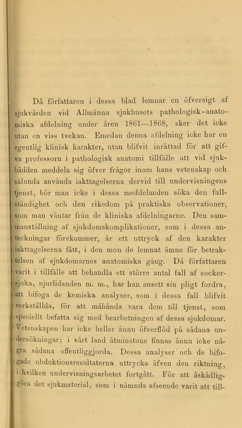 Då författaren i dessa blad lemnar en öfversigt af sjukvården vid Allmänna sjukhusets patbologisk-anato- miska afdelning under åren 1861—1868, sker det icke utan en viss tvekan. Emedan denna afdelning icke har en egentlig klinisk karakter, utan blifvit inrättad för att gif- va professorn i patbologisk anatomi tillfälle att vid sjuk- bädden meddela sig öfver frågor inom hans vetenskap och sålunda använda iakttagelserna dervid till undervisningens tjenst, bör man icke i dessa meddelanden söka den full- ständighet och den rikedom på praktiska observationer, som man väntar från de kliniska afdelningarne. Den sam- manställning af sjukdomskomplikationer, som i dessa an- teckningar förekommer, är ett uttryck af den karakter iakttagelserna fått, i den mon de lemnat ämne för betrak- telsen af sjukdomarnes anatomiska gån'g. Dä författaren varit i tillfälle att behandla ett större antal fall af socker- sjuka, njurlidanden m. m., har han ansett sin pligt fordra, att bifoga de kemiska analyser, som i dessa fall blifvit verkställda, för att måhända vara dem till tjenst, som ( speciellt befatta sig med bearbetningen af dessa sjukdomar. Vetenskapen-har icke heller ännu öfverflöd på sådana un- ' dersökningar; i vårt land åtminstone finnas ännu icke nå- gra sådana offentliggjorda. Dessa analyser och de bifo- gade obduktionsresultaterna uttrycka äfven den riktnincr • 1 . ^ * 1 hvilken undervisningsarbetet fortgått. För att åskådlicr- gora det sjukmaterial, som i nämnda afseende varit att till-