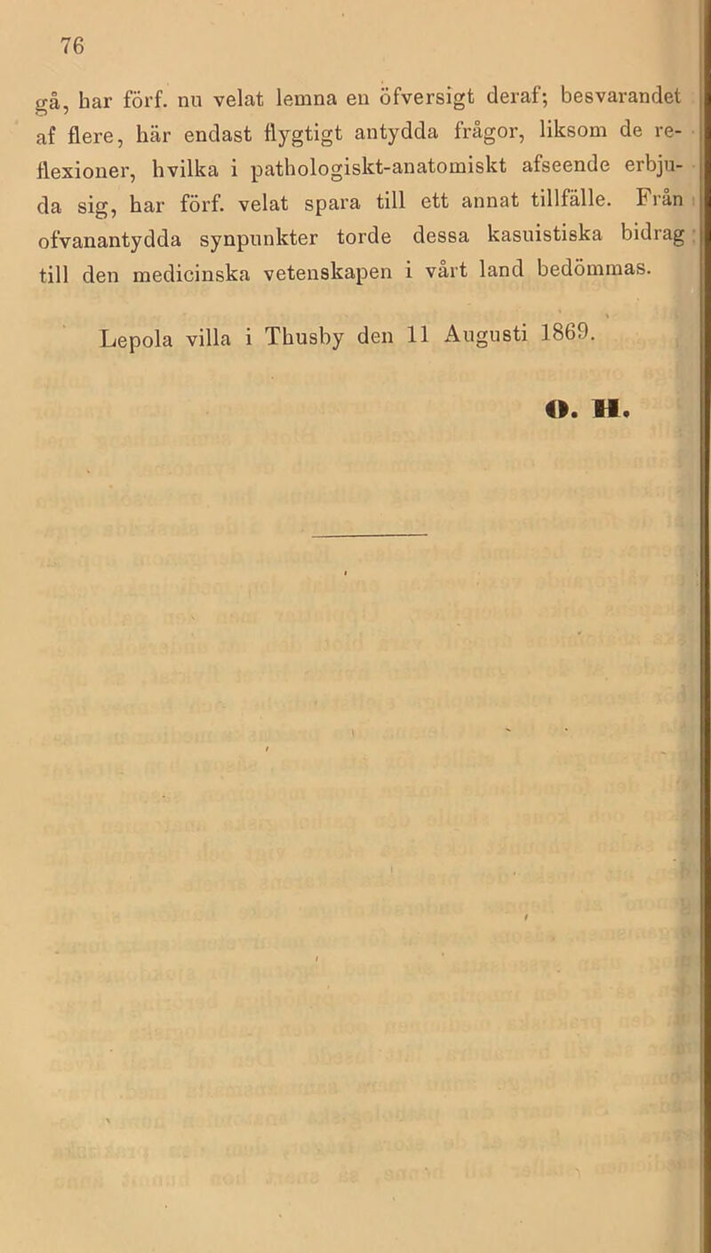 gå, har förf. nu velat lemna en öfversigt deraf; besvarandet af flere, här endast flygtigt antydda frågor, liksom de re- flexioner, hvilka i pathologiskt-anatomiskt afseende erbju- da sig, har förf. velat spara till ett annat tillfälle. Fran i ofvanantydda synpunkter torde dessa kasuistiska bidrag: till den medicinska vetenskapen i vårt land bedömmas. Lepola villa i Thusby den 11 Augusti 1869. <1. H.