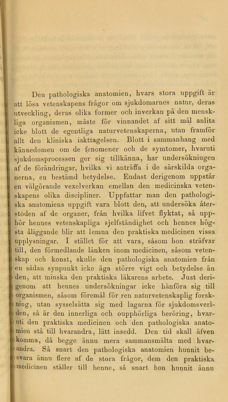 I [ Den pathologiska anatomien, hvars stora uppgift är Iji att lösa vetenskapens frågor om sjukdomarnes natur, deras I utveckling, deras olika former och inverkan på den mensk- 1 ligfi organismen, måste för vinnandet af sitt mal anlita 1 icke blott de egentliga naturvetenskaperna, utan framför ^ allt den kliniska iakttagelsen. Blott i sammanhang med I kännedomen om de fenomener och de symtomer, hvaruti 1 sjukdomsprocessen ger sig tOlkänna, har undersökningen I af de förändringar, hvilka vi anträffa i de särskilda orga- I nerna, en bestämd betydelse. Endast derigenom uppstår en välgörande vexelverkan emellan den medicinska veten- ! skapens olika discipliner. Uppfattar man den pathologi- i ska anatomiens uppgift vara blott den, att undersöka åter- stoden af de organer, från hvilka lifvet flyktat, så upp- hör hennes vetenskapliga sjelfständighet och hennes hög- sta åliggande blir att lemna den praktiska medicinen vissa ! upplysningar. I stället för att vara, såsom hon sträfvar i till, den förmedlande länken inom medicinen, såsom veten- skap och konst, skulle den pathologiska anatomien från i en sådan synpunkt icke äga större vigt och betydelse än [ den, att minska den praktiska läkarens arbete. Just deri- ' genom att hennes undersökningar icke hänföra sig till ' organismen, såsom föremål för ren naturvetenskaplig forsk- ning, utan sysselsätta sig med lagarna för sjukdomsverl- jUi den, så är den innerliga och oupphörliga beröring, hvar- 'y nti den praktiska medicinen och den pathologiska anato- |j mien stå till hvarandrå, lätt insedd. Den tid skall äfven F komma, då begge ännu mera sammansmälta med hvar- I andra. Så snart den pathologiska anatomien hunnit be- i| svara ännu flere af de stora frågor, dem den praktiska medicinen ställer till henne, så snart hon hunnit ännu