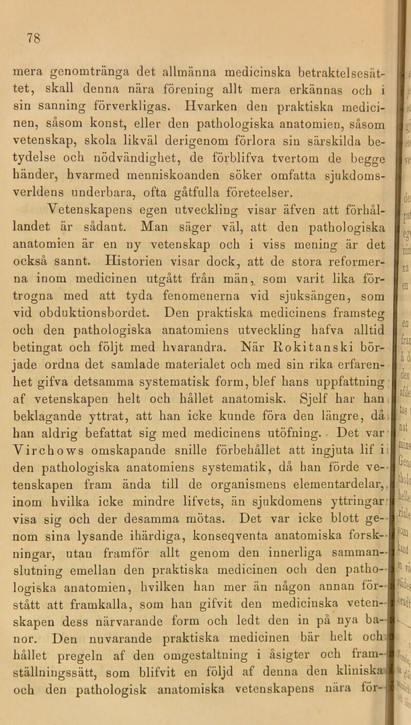 mera genomtränga det allmänna medicinska betraktelsesät- tet, skall denna nära förening allt mera erkännas ocb sin sanning förverkligas. Hvarken den praktiska medici- nen, såsom konst, eller den pathologiska anatomien, såsom vetenskap, skola likväl derigenom förlora sin särskilda be- tydelse och nödvändighet, de förblifva tvertom de begge händer, hvarmed menniskoanden söker omfatta sjukdoms- verldens underbara, ofta gåtfulla företeelser. Vetenskapens egen utveckling visar äfven att förhål- landet är sådant. Man säger väl, att den pathologiska anatomien är en ny vetenskap och i viss mening är det också sannt. Historien visar dock, att de stora reformer- na inom medicinen utgått från män,, som varit lika för- trogna med att tyda fenomenerna vid sjuksängen, som vid obduktionsbordet. Den praktiska medicinens framsteg och den pathologiska anatomiens utveckling hafva alltid betingat och följt med hvarandra. Här Rokitanski bör- jade ordna det samlade materialet och med sin rika erfaren- het gifva detsamma systematisk form,blef hans uppfattning af vetenskapen helt och hållet anatomisk. Sjelf har han beklagande yttrat, att han icke kunde föra den längre, då han aldrig befattat sig med medicinens utöfning. • Det var Virchows omskapande snille förbehållet att ingjuta lif i den pathologiska anatomiens systematik, då han förde ve- tenskapen fram ända till de organismens elementardelar, inom hvilka icke mindre lifvets, än sjukdomens yttringar visa sig och der desamma mötas. Det var icke blott ge- nom sina lysande ihärdiga, konseqventa anatomiska forsk- ningar, utan framför allt genom den innerliga samman- slutning emellan den praktiska medicinen och den patho- logiska anatomien, hvilken han mer än någon annan för- stått att framkalla, som han gifvit den medicinska veten- skapen dess närvarande form och ledt den in på nya ba- Den nuvarande praktiska medicinen bär helt och V fpal nor. hållet pregeln af den omgestaltning i åsigter och fram- ställningssätt, som blifvit en följd af denna den kliniska och den pathologisk anatomiska vetenskapens nära för- eii Im ,Gen( klle länt ifiTii 'Mir,