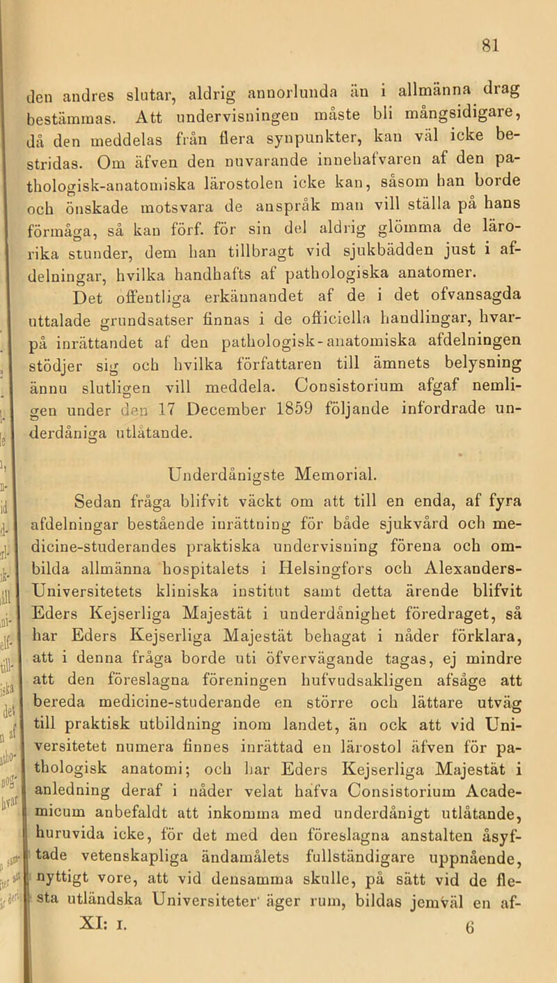 den andres slutar, aldrig annorlunda än i allmänna drag bestämmas. Att undervisningen måste bli mångsidigare, då den meddelas från flera synpunkter, kan väl icke be- stridas. Om äfven den nuvarande innehafvaren af den pa- thologisk-anatouiiska lärostolen icke kan, sasom han borde och önskade motsvara de anspråk man vill ställa pa hans förmåga, så kan förf. för sin del aldrig glömma de läro- rika stunder, dem han tillbragt vid sjukbädden just i af- delningar, hvilka handhafts af pathologiska anatomer. Det oflleutliga erkännandet af de i det ofvansagda uttalade grundsatser finnas i de ofiiciolla handlingar, hvar- på inrättandet af den pathologisk-anatomiska afdelningen stödjer sig och hvilka författaren till ämnets belysning ännu slutligen vill meddela. Consistorium afgaf nemli- gen under den 17 December 1859 följande infordrade un- derdåniara utlåtande. O Underdånigste Memorial. Sedan fråga blifvit väckt om att till en enda, af fyra afdelningar bestående inrättning för både sjukvård och me- dicine-studerandes praktiska undervisning förena och om- bilda allmänna hospitalets i Helsingfors och Alexanders- Universitetets kliniska institut samt detta ärende blifvit Eders Kejserliga Majestät i underdånighet föredraget, så har Eders Kejserliga Majestät behagat i nåder förklara, att i denna fråga borde uti öfvervägande tagas, ej mindre att den föreslagna föreningen hufvudsakligen afsåge att bereda medicine-studerande en större och lättare utväg till praktisk utbildning inom landet, än ock att vid Uni- versitetet numera finnes inrättad en lärostol äfven för pa- thologisk anatomi; och har Eders Kejserliga Majestät i anledning deraf i nåder velat hafva Consistorium Acade- micum anbefaldt att inkomma med underdånigt utlåtande, huruvida icke, för det med den föreslagna anstalten åsyf- tade vetenskapliga ändamålets fullständigare uppnående, nyttigt vore, att vid densamma skulle, på sätt vid de fle- sta utländska Universiteter' äger rum, bildas jemväl en af-