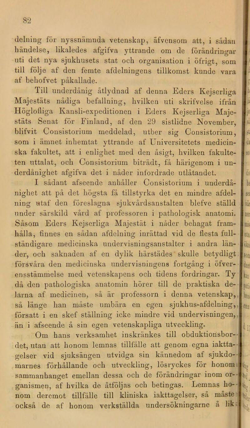 delniug för nyssnämnda vetenskap, äfvensom att, i sådan händelse, likaledes afgifva yttrande om de förändringar nti det nya sjukhusets stat och organisation i öfrigt, som till följe af den femte afdelningens tillkomst kunde vara af behofvet påkallade. Till underdånig åtlydnad af denna Eders Kejserliga Majestäts nådiga befallning, hvilken uti skrifvelse ifrån Höglofliga Kansli-expeditionen i Eders Kejserliga Maje- stäts Senat för Finland, af den 29 sistlidne November, blifvit Consistorium meddelad, utber sig Consistorium, som i ämnet inhemtat yttrande af Universitetets medicin- ska fakultet, att i enlighet med den åsigt, hvilken fakulte- ten uttalat, och Consistorium biträdt, få härigenom i un- derdånighet afgifva det i nåder infordrade utlåtandet. I sådant afseende anhåller Consistorium i underdå- nighet att på det högsta få tillstyrka det en mindre afdel- ning utaf den föreslagna sjukvårdsanstalten blefve ställd under särskild vård af professoren i pathologisk anatomi. Såsom Eders Kejserliga Majestät i nåder behagat fram- hålla, finnes en sådan afdelning inrättad vid de flesta full- ständigare medicinska undervisningsanstalter i andra län- der, och saknaden af en dylik härstädes skulle betydligt försvåra den medicinska undervisningens fortgång i öfver- ensstämnielse med vetenskapens och tidens fordringar. Ty då den pathologiska anatomin hörer till de praktiska de-- larna af medicinen, så är professorn i denna vetenskap,, så länge han måste umbära en egen sjukhus-afdelning,, försatt i en skef ställning icke mindre vid undervisningen,, än i afseende å sin egen vetenskapliga utveckling. Om hans verksamhet inskränkes till obduktionsbor-- det, utan att honom lemnas tillfälle att genom egna iaktta- gelser vid sjuksängen utvidga sin kännedom af sjukdo-- marnes förhållande och utveckling, lösryckes för honomi sammanhanget emellan dessa och de förändringar inom or-- ganismen, af hvilka de åtföljas och betingas. Lemnas ho- = nom dercmot tillfälle till kliniska iakttagelser, så måste; också de af honom verkställda undersökningarne a lik-