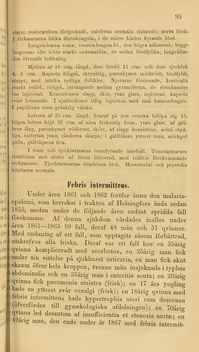 «lf3 eliit slapp; endocardium förtjockadt, valvlerna normala slutande; aorta frisk. I förkamrarna bleka fibrinkoagula, i de större kärlen flytande blod. &■ Lungsäckarna toma; venstra lungan fri, den högra adhserent; begge lungornas öfre lober starkt oedematosa, de nedra blodfyllda, lungväfna- den öfverallt Infthaltig. är) iju.' tår- ®iie, njet ' Mjelten af 18 ctm- iängd, dess bredd 11 ctm. och dess tjocklek 4, 5 ctm. Kapseln blågrå, skrynklig, parenkymet mörkrödt, blodfyldt, slappt, med talrika tydliga follikler. Njurarne förstorade, korticalis starkt svälld, rödgrå, inträngande mellan pyramiderna, de sistnämndes bas injicerad. Konsistensen slapp, skör, ytan glatt, injicerad, kapseln svårt lossnande. I njurbeckenet liflig injection med små hmmorrhagier. I papillerna tunn gråaktig vätska. ^ flc* I affft'’ tOfir- åra Lefvern af 35 ctm. längd, hvaraf på den venstra belöpa sig 15, högra lobens höjd 25 ctm. af nära fyrkantig form, ytan glatt, af grå- brun färg, parenkymet rödbrunt, skört, af slapp konsistens, acini otyd- liga, snittytan jemn, ränderna skarpa; i gallbläsan ytterst tunn, mörkgul galla, gallvägarna fria. I tunn- och tjocktarmarna tunnflytande innehåll. Tunntarmarnes slemhinna mot slutet af ileum injicerad, med ställvis förekommande ecchymoser. Ljocktarmarnas slemhinna blek. Mesenterial- och peyerska körtlarna normala. fallet .1 Oä i i5 ea (ort 18 ® iodre isom Oärij lllii jr-i*-' y Febris intermitteus. Under åren 1861 och 1862 fortfor ännu den malaria- epidemi, som herrskat i trakten af Helsingfors ända sedan 1853, medan under de följande åren endast spridda fall förekommo. Af denna sjukdom vårdades inalles under åren 1861 1865 99 fall, deraf 48 män och 51 qvinnor. Med undantag af ett fall, som upptagits såsom förbättrad, utskrefvos alla friska. Deraf var ett fall hos en 35årig qvinna kompliceradt med scorbutus, en 25årig man fick under sin vistelse på sjukhuset urticaria, en man fick akut ekzsm öfver hela kroppen, tvenne män insjuknade i typhus abdommahs och en 35årig man i enteritis acuta; en 29årig qvinna fick pneumonia sinistra (frisk); en 17 års yngling hade en ytterst svår coxalgi (frisk); en 18årig qvinna med febris intermittens hade hypertrophia uteri cum descensu (öfverfördes till gynsekologiska afdelningen); en TOårio- qvinna led dessutom af insufficientia et stenosis aortse; en 2ang man, den ende under år 1867 med febris intermit-