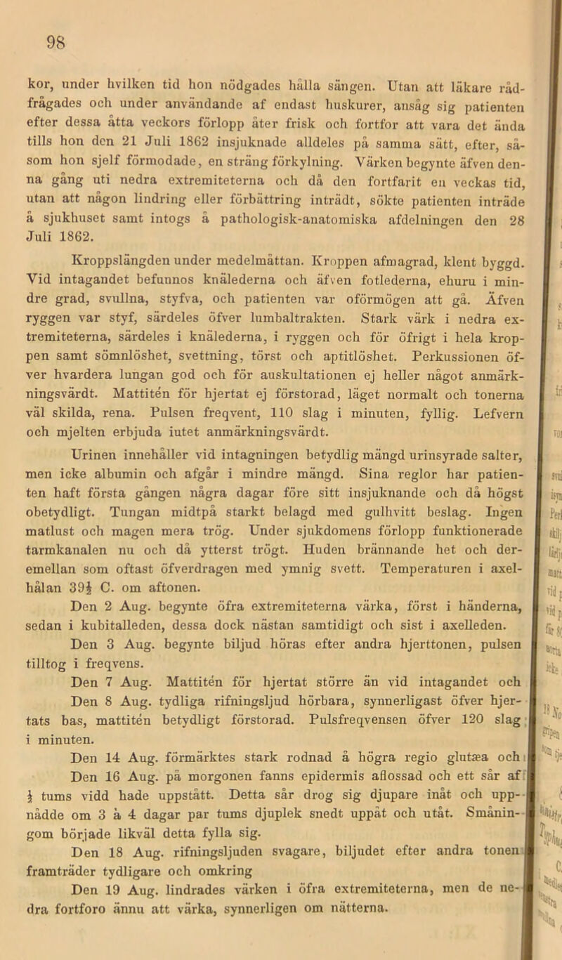 kor, under hvilken tid hon nödgades hålla sängen. Utan att läkare råd- frågades och under användande af endast huskurer, aiisåg sig patienten efter dessa åtta veckors förlopp åter frisk och fortfor att vara det ända tills hon den 21 Juli 1862 insjuknade alldeles på samma sätt, efter, så- som hon sjelf förmodade, en sträng förkylning. Värken begynte äfven den- na gång uti nedra extremiteterna och då den fortfarit eu veckas tid, utan att någon lindring eller förbättring inträdt, sökte patienten inträde å sjukhuset samt intogs å pathologisk-anatomiska afdelningen den 28 Juli 1862. Kroppslängden under medelmåttan. Kroppen afmagrad, klent byggd. Vid intagandet befunnos knälederna och äfven fotlederna, ehuru i min- dre grad, svullna, styfva, och patienten var oförmögen att gå. Äfven ryggen var styf, särdeles öfver liimbaltrakteu. Stark värk i nedra ex- tremiteterna, särdeles i knälederna, i ryggen och för öfrigt i hela krop- pen samt sömnlöshet, svettning, törst och aptitlöshet. Perkussionen öf- ver hvardera lungan god och för auskultationen ej heller något anmärk- ningsvärdt. Mattitén för hjertat ej förstorad, läget normalt och tonerna väl skilda, rena. Pulsen freqvent, 110 slag i minuten, fyllig. Lefvern och mjelten erbjuda iutet anmärkningsvärdt. Urinen innehåller vid intagningen betydlig mängd urinsyrade salter, men icke albumin och afgår i mindre mängd. Sina reglor har patien- ten haft första gängen några dagar före sitt insjuknande och då högst obetydligt. Tungan midtpå starkt belagd med gulhvitt beslag. Ingen matlust och magen mera trög. Under sjukdomens förlopp funktionerade tarmkanalen nu och då ytterst trögt. Huden brännande het och der- emellan som oftast öfverdragen med ymnig svett. Temperaturen i axel- hålan 39§ C. om aftonen. Den 2 Aug. begynte öfra extremiteterna värka, först i händerna, sedan i kubitalleden, dessa dock nästan samtidigt och sist i axelleden. Den 3 Aug. begynte biljud höras efter andra hjerttonen, pulsen tilltog i freqvens. Den 7 Aug. Mattitén för hjertat större än vid intagandet och Den 8 Aug. tydliga rifningsljud hörbara, synnerligast öfver hjer- tats bas, mattitén betydligt förstorad. Pulsfreqvensen öfver 120 slag; i minuten. Den 14 Aug. förmärktes stark rodnad å högra regio gluttea ochi Den 16 Aug. på morgonen fanns epidermis aflossad och ett sår af; jt tums vidd hade uppstått. Detta sår drog sig djupare inåt och upp-- nådde om 3 å 4 dagar par tums djuplek snedt uppåt och utåt. Smånin- gom började likväl detta fylla sig. Den 18 Aug. rifningsljuden svagare, biljudet efter andra tonen framträder tydligare och omltring Den 19 Aug. lindrades värken i öfra extremiteterna, men de ne- dra fortforo ännu att värka, synnerligen om nätterna.