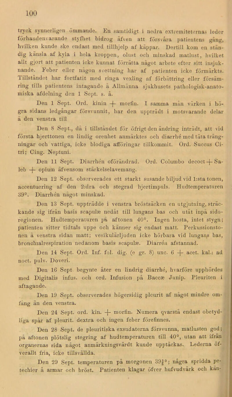 tryck synnerligen ömmivnde. En samtidigt i nedra extierniteternas leder förhaiidenvarande styfliet bidrog äfven att försvåra patientens gång, hvilken kunde ske endast med tillhjelp af käppar. Dertill kom en stän- dig känsla af kyla i hela kroppen, olust och minskad matlust, hvilket allt gjort att patienten icke kunnat förrätta något arbete efter sitt insjuk- nande. Feber eller någon svettning har af patienten icke förmärkts. Tillståndet har fortfatit med ringa vexling af förbättring eller försäm- ring tills patientens intagande å Allmänna sjukhusets pathologisk-anato- miska afdelning den 1 Sept. s. å. Den 1 Sept. Ord. kinin -|- morfin. I samma mån värken i hö- gra sidans ledgångar försvunnit, har den uppträdt i motsvarande delar å den venstra till Den 8 Sept., då i tillståndet för öfrigt den ändring inträdt, att vid första hjerttonen en lindig orenhet anmärktes och diarrhé med täta träng- ningar och vattiga, icke blodiga atföringar tillkommit. Ord. Succus Ci- tri; Cing. Neptuni. Den 11 Sept. Dian-hén oförändrad. Ord. Columbo decoct-j-Sa- leb -|- opium äfvensom stärkelselavemang. Den 12 Sept. observerades ett starkt susande biljud vid l:sta tonen, accentuering af den 2:dra och stegrad hjertimpuls. Hudtemperaturen 89°. Diarrhén något minskad. Den 13 Sept. uppträdde i venstra bröstsäcken en utgjutning, sträc- kande sig ifrån basis scapulas nedåt till lungans bas och utåt inpå sido- regionen. Hudtemperaturen på aftonen 40°. Ingen hosta, intet stygn; patienten sitter tidtals uppe och känner sig endast matt. Perkussionsto- nen å venstra sidan matt; vesikulärljuden icke hörbara vid lungans bas, bronchialrespiration nedanom basis scapulas. Diarrén afstannad. Den 14 Sept. Ord. Inf. fol. dig. (e gr. 8) unc. 6 -(- acet. kal.: ad noct. pulv. Doveri. Den 16 Sept. begynte åter en lindrig diarrhé, hvarföre upphördes med Digitalis infus. och ord. Infusion på Baccse Junip. Pleuriten i aftagande. Den 19 Sept. observerades högersidig pleurit af något mindre om- fång än den venstra. liga spår af pleurit. dextra och ingen feber förefinnes. Den 28 Sept. de pleuritiska exsudaterna försvunna, matlusten god; på aftonen plötslig stegring af hudtemperaturen till 40°, utan att ifrån organernas sida något anmärkningsvärdt kunde upptäckas. Lederna öf- verallt fria, icke tillsvällda. Den 29 Sept. temperaturen på morgonen 39g °; några spridda pe- techier å armar och bröst. Patienten klagar öfver hufvudvärk och kän- i