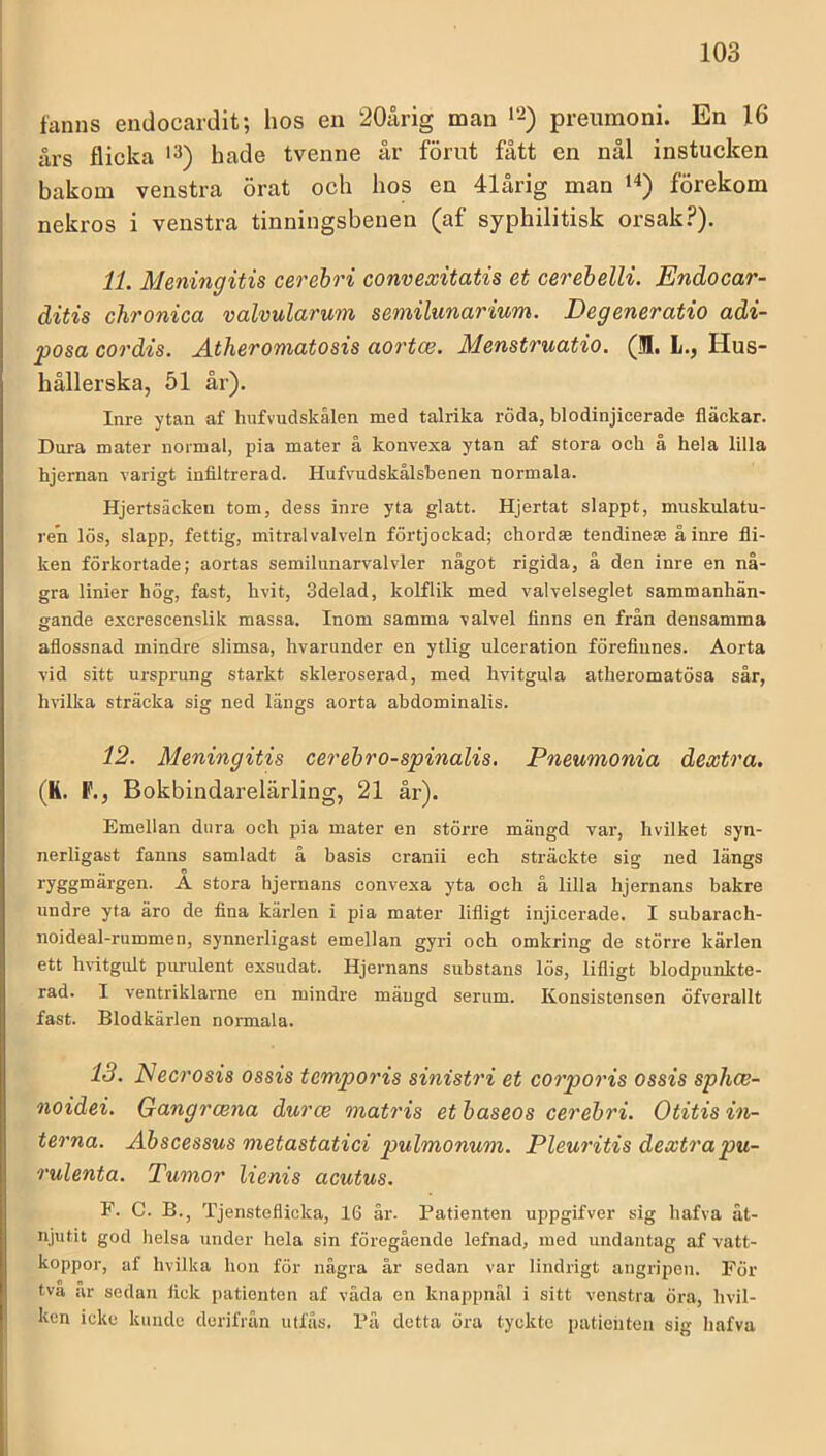 fanns endocardit; hos en 20årig man *2) preumoni. En 16 års flicka hade tvenne år förut fått en nål instucken bakom venstra örat och hos en 41årig man förekom nekros i venstra tinningsbenen (af syphilitisk orsak?). 11. Meningitis cerehri convexitatis et cerebelli. Endocar- ditis chronica valvularum semilunarium. Degeneratio adi- posa cordis. Atheromatosis aortce. Menstruatio. (IJI. L., Hus- hållerska, 51 år). Inre ytan af hufvudskälen med talrika röda, blodinjicerade fläckar. Dora mater normal, pia mater å konvexa ytan af stora och å hela lilla hjernan varigt infiltrerad. Hufvudskålsbenen normala. Hjertsäcken tom, dess inre yta glatt. Hjertat slappt, muskulatu- ren lös, slapp, fettig, mitral valveln förtjockad; chordte tendinete å inre fli- ken förkortade; aortas semilunarvalvler något rigida, å den inre en nå- gra linier hög, fast, hvit, Sdelad, kolflik med valvelseglet sammanhän- gande excrescenslik massa. Inom samma \alvel finns en från densamma aflossnad mindre slimsa, hvarunder en ytlig ulceration förefinnes. Aorta vid sitt ursprung starkt skleroserad, med hvitgula atheromatösa sår, hvilka sträcka sig ned längs aorta abdominalis. 12. Meningitis cerehro-spinalis. Pneumonia dextra. (K. F., Bokbindarelärling, 21 år). Emellan dnra och pia mater en större mängd var, hvilket syn- nerligast fanns samladt å basis cranii ech sträckte sig ned längs ryggmärgen. A stora hjernans convexa yta och å lilla hjernans bakre undre yta äro de fina kärlen i pia mater lifligt injicerade. I subarach- noideal-rummen, synnerligast emellan gyri och omkring de större kärlen ett hvitgult purulent exsudat. Hjernans suhstans lös, lifligt blodpunkte- rad. I ventriklarne en mindre mängd serum. Konsistensen öfverallt fast. Blodkärlen normala. 13. Necrosis ossis temporis sinistri et corporis ossis sphce- noidei. Gcmgrcena durce matris et haseos cerehri. Otitis in- terna. Ahscessus metastatici pulmonum. Pleuritis dextrapu- rulenta. Tumor lienis acutus. P. C. B., Tjensteflicka, 16 är. Patienten uppgifver sig hafva åt- njutit god helsa under hela sin föregående lefnad, med undantag af vatt- koppor, af hvilka hon för några år sedan var lindrigt angripen. För tva ar sedan fick patienten af våda en knappnål i sitt venstra öra, hvil- ken icke kunde derifrån utfås. På detta öra tyckte patieiiten sig hafva