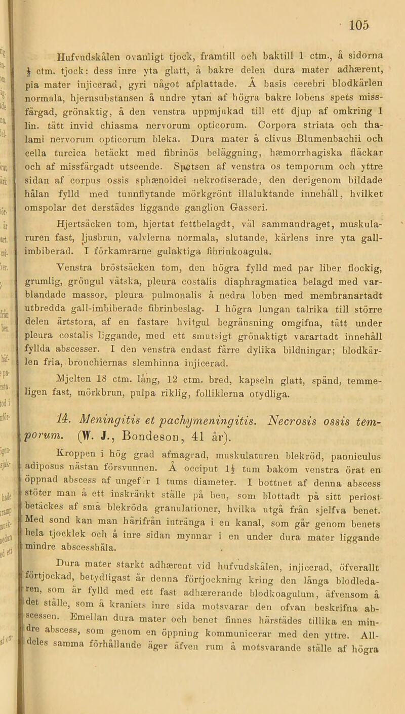 t Hufvudskålen ovanligt tjock, framtill och baktill 1 ctin., å sidorna I ctm. tjock: dess inre yta glatt, ä bakre delen dura mater adhterent, pia mater injicerad, gyri något afplattade. A basis cerebri blodkärlen normala, hjernsubstansen å undre ytan af högra bakre lobens spets miss- färgad, grönaktig, å den venstra uppmjukad till ett djup af omkring 1 lin. tätt invid chiasma nervorum opticorum. Corpora striata och tha- lami nervorum opticorum bleka. Dura mater å clivus Blumenbachii och cella turcica betäckt med fibrinös beläggning, htemorrhagiska fläckar och af missfärgadt utseende. Siietsen af venstra os temporum och yttre sidan af corpns ossis sphsenoidei Tiekrotiserade, den derigenom bildade hålan fylld med tunnflytande mörkgrönt illaluktande innehåll, hvilket omspolar det derstädes liggande ganglion Gasseri. Hjertsäcken tom, hjertat fettbelagdt, väl sammandraget, muskula- ruren fast, ljusbrun, valvlerna normala, slutande, kärlens inre yta gall- imbiberad. I förkamrarne gulaktiga fibrinkoagula. Venstra bröstsäcken tom, den högra fylld med par liber flockig, grumlig, gröngul vätska, pleura eostalis diaphragmatica belagd med var- blandade massor, pleura pulmoualis å nedra loben med membranartadt utbredda gall-imbiberade fibrinbeslag. I högra lungan talrika till större delen ärtstora, af en fastare hvitgul begränsning omgifna, tätt under pleura eostalis liggande, med ett smutsigt grönaktigt varartadt innehåll fyllda abscesser. 1 den venstra endast färre dylika bildningar; blodkär- len fria, bronchiernas slemhinna injicerad. Mjelten 18 ctm. lång, 12 ctm. bred, kapseln glatt, spänd, temme- ligen fast, mörkbrun, pulpa riklig, folliklerna otydliga. li. Meningitis et pachymeningitis. Necrosis ossis tem- porum. (W. J., Bondeson, 41 år). Kroppen i hög grad afmagrad, muskulaturen blekröd, pannieulus adiposus nästan försvunnen. Å occiput IJ tum bakom venstra örat en öppnad abscess af ungef ir 1 tums diameter. I bottnet af denna abscess stöter man å ett inskränkt ställe på ben, som blottadt på sitt periost betackes af sma blekröda granulalioner, hvilka utgå från sjelfva benet. Med sond kan man härifrån intränga i en kanal, som går genom benets hela tjocklek och å inre sidan mynnar i en under dura mater liggande mindre abscesshåla. Dura niater starkt adhterent vid hufvudskålen, injicerad, öfverallt fortjockad,^ betydligast är denna förtjocknrng kring den långa blodleda- ren, som är fylld med ett fast adhmrerande blodkoagulum, äfvensom å idet ställe, som ä kraniets inre sida motsvarar den ofvan beskrifna ab- scessen. Emellan dura mater och benet finnes härstädes tillika en min- dre abscess, som genom en öppning kommunicerar med den yttre. All- teles samma förhållande äger äfven rum ä motsvarande ställe af högra